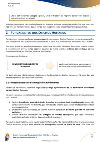 16
56
Cita-se como exemplo vedação à prisão, salvo na hipótese de flagrante delito ou de decisão
judicial transitada em julgado.
Note que, novamente, são classificações que, na essência, retomam temas já estudados. Por isso, o seu foco
não deve ser na memorização desses temas, mas na compreensão e reconhecimento desses temas.
3 – FUNDAMENTOS DOS DIREITOS HUMANOS
Fundamentos envolvem as bases, as premissas sobre as quais os Direitos Humanos encontram suas razões.
Isso é importante para que possamos compreender as bases e as premissas que envolvem a nossa matéria.
Esse tema é abstrato, envolvendo conceitos históricos e discussões filosóficas. Entretanto, como o assunto
é recorrente em provas, vamos trazer os assuntos de forma sucinta e didática, com destaque para as
principais informações, em duas linhas de pensamento.
Primeiramente, lembre-se:
Há quem diga que não tem como estabelecer os fundamentos dos direitos humanos; e há quem diga que
existe fundamento para os direitos humanos.
3.1 – Impossibilidade de delimitação dos fundamentos
Formou-se, na doutrina, a corrente negativista que nega a possibilidade de ser definido um fundamento
para os Direitos Humanos.
Há quem entenda, a exemplo de Norberto Bobbio, que é impossível definir o fundamento de nossa disciplina,
por 3 motivos:
1. Existem divergências quanto à definição de qual seria o conjunto de direitos abrangidos. Assim, não
seria possível definir o fundamento, pois nem se sabe ao certo quais são os direitos compreendidos
em nossa disciplina;
2. Em razão de sua historicidade, os Direitos Humanos constituem disciplina que está em constante
evolução; e
3. Direitos Humanos constituem uma categoria de direitos heterogênea, por vezes conflituosa,
exigindo do aplicador a técnica da ponderação de interesses.
Para outros doutrinadores, como o autor espanhol Peres Luño, não é possível identificar o fundamento dos
Direitos Humanos porque esses direitos são consagrados a partir de juízos de valor. Vale dizer, são
FUNDAMENTOS DOS DIREITOS
HUMANOS
razões que legitimam e que motivam o
reconhecimento dos Direitos Humanos
Ricardo Torques
Aula 00
Direitos Humanos p/ Delegado de Polícia 2020 (Curso Regular)
www.estrategiaconcursos.com.br
0
00000000000 - DEMO
 