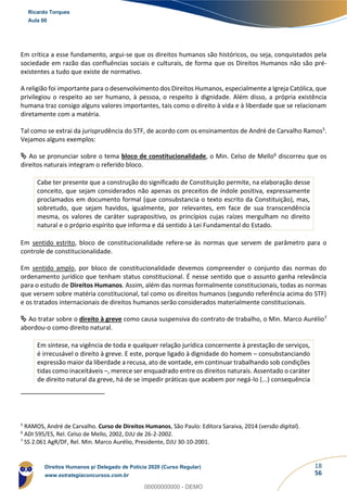 18
56
Em crítica a esse fundamento, argui-se que os direitos humanos são históricos, ou seja, conquistados pela
sociedade em razão das confluências sociais e culturais, de forma que os Direitos Humanos não são pré-
existentes a tudo que existe de normativo.
A religião foi importante para o desenvolvimento dos Direitos Humanos, especialmente a Igreja Católica, que
privilegiou o respeito ao ser humano, à pessoa, o respeito à dignidade. Além disso, a própria existência
humana traz consigo alguns valores importantes, tais como o direito à vida e à liberdade que se relacionam
diretamente com a matéria.
Tal como se extrai da jurisprudência do STF, de acordo com os ensinamentos de André de Carvalho Ramos5.
Vejamos alguns exemplos:
 Ao se pronunciar sobre o tema bloco de constitucionalidade, o Min. Celso de Mello6 discorreu que os
direitos naturais integram o referido bloco.
Cabe ter presente que a construção do significado de Constituição permite, na elaboração desse
conceito, que sejam considerados não apenas os preceitos de índole positiva, expressamente
proclamados em documento formal (que consubstancia o texto escrito da Constituição), mas,
sobretudo, que sejam havidos, igualmente, por relevantes, em face de sua transcendência
mesma, os valores de caráter suprapositivo, os princípios cujas raízes mergulham no direito
natural e o próprio espírito que informa e dá sentido à Lei Fundamental do Estado.
Em sentido estrito, bloco de constitucionalidade refere-se às normas que servem de parâmetro para o
controle de constitucionalidade.
Em sentido amplo, por bloco de constitucionalidade devemos compreender o conjunto das normas do
ordenamento jurídico que tenham status constitucional. É nesse sentido que o assunto ganha relevância
para o estudo de Direitos Humanos. Assim, além das normas formalmente constitucionais, todas as normas
que versem sobre matéria constitucional, tal como os direitos humanos (segundo referência acima do STF)
e os tratados internacionais de direitos humanos serão considerados materialmente constitucionais.
 Ao tratar sobre o direito à greve como causa suspensiva do contrato de trabalho, o Min. Marco Aurélio7
abordou-o como direito natural.
Em síntese, na vigência de toda e qualquer relação jurídica concernente à prestação de serviços,
é irrecusável o direito à greve. E este, porque ligado à dignidade do homem – consubstanciando
expressão maior da liberdade a recusa, ato de vontade, em continuar trabalhando sob condições
tidas como inaceitáveis –, merece ser enquadrado entre os direitos naturais. Assentado o caráter
de direito natural da greve, há de se impedir práticas que acabem por negá-lo (...) consequência
5
RAMOS, André de Carvalho. Curso de Direitos Humanos, São Paulo: Editora Saraiva, 2014 (versão digital).
6
ADI 595/ES, Rel. Celso de Mello, 2002, DJU de 26-2-2002.
7
SS 2.061 AgR/DF, Rel. Min. Marco Aurélio, Presidente, DJU 30-10-2001.
Ricardo Torques
Aula 00
Direitos Humanos p/ Delegado de Polícia 2020 (Curso Regular)
www.estrategiaconcursos.com.br
0
00000000000 - DEMO
 