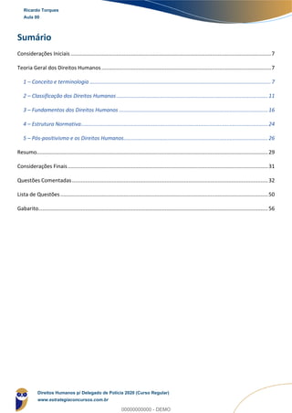 Sumário
Considerações Iniciais ........................................................................................................................................7
Teoria Geral dos Direitos Humanos ...................................................................................................................7
1 – Conceito e terminologia ...........................................................................................................................7
2 – Classificação dos Direitos Humanos.......................................................................................................11
3 – Fundamentos dos Direitos Humanos .....................................................................................................16
4 – Estrutura Normativa...............................................................................................................................24
5 – Pós-positivismo e os Direitos Humanos..................................................................................................26
Resumo.............................................................................................................................................................29
Considerações Finais........................................................................................................................................31
Questões Comentadas.....................................................................................................................................32
Lista de Questões.............................................................................................................................................50
Gabarito............................................................................................................................................................56
Ricardo Torques
Aula 00
Direitos Humanos p/ Delegado de Polícia 2020 (Curso Regular)
www.estrategiaconcursos.com.br
0
00000000000 - DEMO
 