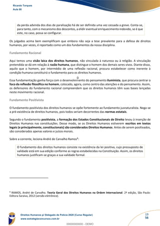 19
56
da perda advinda dos dias de paralisação há de ser definida uma vez cessada a greve. Conta-se,
para tanto, com o mecanismo dos descontos, a elidir eventual enriquecimento indevido, se é que
este, no caso, possa se configurar.
Os julgados acima bem exemplificam que embora não seja a tese prevalente para a defesa de direitos
humanos, por vezes, é reportado como um dos fundamentos da nossa disciplina.
Fundamento Racional
Aqui temos uma visão laica dos direitos humanos, não vinculada à natureza ou à religião. A vinculação
pretendida se dá em relação à razão humana, que distingue o homem dos demais seres vivos. Diante disso,
aquilo que o homem, por intermédio de uma reflexão racional, procura estabelecer como inerente à
condição humana constituirá o fundamento para os direitos humanos.
Essa fundamentação ganha força com o desenvolvimento do pensamento iluminista, que procura centrar o
foco da reflexão filosófica no homem, colocado, agora, como centro das atenções e do pensamento. Assim,
os defensores do fundamento racional compreendem que os direitos humanos têm suas bases lançadas
neste movimento racional.
Fundamento Positivista
O fundamento positivista dos direitos humanos se opõe fortemente ao fundamento jusnaturalista. Nega-se
a pré-existência de direitos humanos, pois todos seriam decorrentes das normas estatais.
Segundo o fundamento positivista, a formação dos Estados Constitucionais de Direito levou à inserção de
Direitos Humanos nas constituições. Desse modo, se os Direitos Humanos estiverem escritos em textos
legais (e principalmente, constitucionais) são considerados Direitos Humanos. Antes de serem positivados,
são considerados apenas valores e juízos morais.
Sobre a corrente, leciona André de Carvalho Ramos8:
O fundamento dos direitos humanos consiste na existência da lei positiva, cujo pressuposto de
validade está em sua edição conforme as regras estabelecidas na Constituição. Assim, os direitos
humanos justificam-se graças a sua validade formal.
8
RAMOS, André de Carvalho. Teoria Geral dos Direitos Humanos na Ordem Internacional. 2ª edição, São Paulo:
Editora Saraiva, 2012 (versão eletrônica).
Ricardo Torques
Aula 00
Direitos Humanos p/ Delegado de Polícia 2020 (Curso Regular)
www.estrategiaconcursos.com.br
0
00000000000 - DEMO
0
 