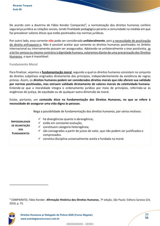 20
56
De acordo com a doutrina de Fábio Konder Comparato9, a normatização dos direitos humanos confere
segurança jurídica as relações sociais, tendo finalidade pedagógica perante a comunidade na medida em que
faz prevalecer valores éticos que estão positivados nas normas jurídicas.
Por outro lado, essa corrente não pode ser considerada unilateralmente, pois a necessidade de positivação
do direito enfraquece-o. Não é possível aceitar que somente os direitos humanos positivados no âmbito
internacional ou internamente possam ser assegurados. Adotando-se unilateralmente a tese positivista, se
a lei for omissa ou mesmo contrária à dignidade humana, estaremos diante de uma precarização dos Direitos
Humanos, o que é inaceitável.
Fundamento Moral
Para finalizar, vejamos a fundamentação moral, segundo a qual os direitos humanos consistem no conjunto
de direitos subjetivos originados diretamente dos princípios, independentemente da existência de regras
prévias. Assim, os direitos humanos podem ser considerados direitos morais que não aferem sua validade
por normas positivadas, mas extraem validade diretamente de valores morais da coletividade humana.
Entende-se que a moralidade integra o ordenamento jurídico por meio de princípios, referindo-se às
exigências de justiça, de equidade ou de qualquer outra dimensão da moral.
Existe, portanto, um conteúdo ético na fundamentação dos Direitos Humanos, no que se refere à
necessidade de assegurar uma vida digna às pessoas.
IMPOSSIBILIDADE
DE DELIMITAÇÃO
DOS
FUNDAMENTOS
Nega a possibilidade de fundamentação dos direitos humanos, por vários motivos:
✓ há divergências quanto à abrangência;
✓ estão em constante evolução;
✓ constituem categoria heterogênea;
✓ são consagrados a partir de juízos de valor, que não podem ser justificados e
comprovados.
✓ constitui disciplina universalmente aceita e fundada na moral.
9
COMPARATO, Fábio Konder. Afirmação Histórica dos Direitos Humanos, 7ª edição, São Paulo: Editora Saraiva S/A,
2010, p. 72.
Ricardo Torques
Aula 00
Direitos Humanos p/ Delegado de Polícia 2020 (Curso Regular)
www.estrategiaconcursos.com.br
0
00000000000 - DEMO
 