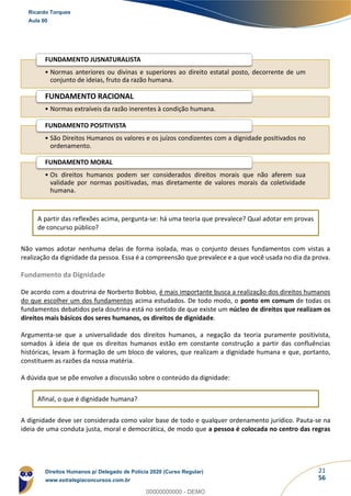 21
56
A partir das reflexões acima, pergunta-se: há uma teoria que prevalece? Qual adotar em provas
de concurso público?
Não vamos adotar nenhuma delas de forma isolada, mas o conjunto desses fundamentos com vistas a
realização da dignidade da pessoa. Essa é a compreensão que prevalece e a que você usada no dia da prova.
Fundamento da Dignidade
De acordo com a doutrina de Norberto Bobbio, é mais importante busca a realização dos direitos humanos
do que escolher um dos fundamentos acima estudados. De todo modo, o ponto em comum de todas os
fundamentos debatidos pela doutrina está no sentido de que existe um núcleo de direitos que realizam os
direitos mais básicos dos seres humanos, os direitos de dignidade.
Argumenta-se que a universalidade dos direitos humanos, a negação da teoria puramente positivista,
somados à ideia de que os direitos humanos estão em constante construção a partir das confluências
históricas, levam à formação de um bloco de valores, que realizam a dignidade humana e que, portanto,
constituem as razões da nossa matéria.
A dúvida que se põe envolve a discussão sobre o conteúdo da dignidade:
Afinal, o que é dignidade humana?
A dignidade deve ser considerada como valor base de todo e qualquer ordenamento jurídico. Pauta-se na
ideia de uma conduta justa, moral e democrática, de modo que a pessoa é colocada no centro das regras
• Normas anteriores ou divinas e superiores ao direito estatal posto, decorrente de um
conjunto de ideias, fruto da razão humana.
FUNDAMENTO JUSNATURALISTA
• Normas extraíveis da razão inerentes à condição humana.
FUNDAMENTO RACIONAL
• São Direitos Humanos os valores e os juízos condizentes com a dignidade positivados no
ordenamento.
FUNDAMENTO POSITIVISTA
• Os direitos humanos podem ser considerados direitos morais que não aferem sua
validade por normas positivadas, mas diretamente de valores morais da coletividade
humana.
FUNDAMENTO MORAL
Ricardo Torques
Aula 00
Direitos Humanos p/ Delegado de Polícia 2020 (Curso Regular)
www.estrategiaconcursos.com.br
0
00000000000 - DEMO
 