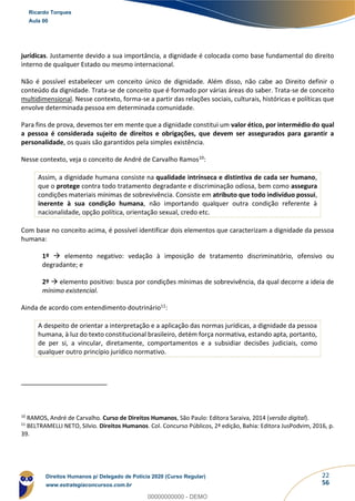 22
56
jurídicas. Justamente devido a sua importância, a dignidade é colocada como base fundamental do direito
interno de qualquer Estado ou mesmo internacional.
Não é possível estabelecer um conceito único de dignidade. Além disso, não cabe ao Direito definir o
conteúdo da dignidade. Trata-se de conceito que é formado por várias áreas do saber. Trata-se de conceito
multidimensional. Nesse contexto, forma-se a partir das relações sociais, culturais, históricas e políticas que
envolve determinada pessoa em determinada comunidade.
Para fins de prova, devemos ter em mente que a dignidade constitui um valor ético, por intermédio do qual
a pessoa é considerada sujeito de direitos e obrigações, que devem ser assegurados para garantir a
personalidade, os quais são garantidos pela simples existência.
Nesse contexto, veja o conceito de André de Carvalho Ramos10:
Assim, a dignidade humana consiste na qualidade intrínseca e distintiva de cada ser humano,
que o protege contra todo tratamento degradante e discriminação odiosa, bem como assegura
condições materiais mínimas de sobrevivência. Consiste em atributo que todo indivíduo possui,
inerente à sua condição humana, não importando qualquer outra condição referente à
nacionalidade, opção política, orientação sexual, credo etc.
Com base no conceito acima, é possível identificar dois elementos que caracterizam a dignidade da pessoa
humana:
1º → elemento negativo: vedação à imposição de tratamento discriminatório, ofensivo ou
degradante; e
2º → elemento positivo: busca por condições mínimas de sobrevivência, da qual decorre a ideia de
mínimo existencial.
Ainda de acordo com entendimento doutrinário11:
A despeito de orientar a interpretação e a aplicação das normas jurídicas, a dignidade da pessoa
humana, à luz do texto constitucional brasileiro, detém força normativa, estando apta, portanto,
de per si, a vincular, diretamente, comportamentos e a subsidiar decisões judiciais, como
qualquer outro princípio jurídico normativo.
10
RAMOS, André de Carvalho. Curso de Direitos Humanos, São Paulo: Editora Saraiva, 2014 (versão digital).
11
BELTRAMELLI NETO, Silvio. Direitos Humanos. Col. Concurso Públicos, 2ª edição, Bahia: Editora JusPodvim, 2016, p.
39.
Ricardo Torques
Aula 00
Direitos Humanos p/ Delegado de Polícia 2020 (Curso Regular)
www.estrategiaconcursos.com.br
0
00000000000 - DEMO
 