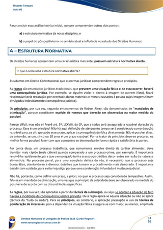 24
56
Para concluir essa análise teórica inicial, cumpre compreender outros dois pontos:
a) a estrutura normativa da nossa disciplina; e
b) o papel do pós-positivismo no cenário atual e influência no estudo dos Direitos Humanos.
4 – ESTRUTURA NORMATIVA
Os direitos humanos apresentam uma característica marcante: possuem estrutura normativa aberta.
E que o seria uma estrutura normativa aberta?
Estudamos em Direito Constitucional que as normas jurídicas compreendem regras e princípios.
As regras são enunciados jurídicos tradicionais, que preveem uma situação fática e, se essa ocorrer, haverá
uma consequência jurídica. Por exemplo, se alguém violar o direito à imagem de outrem (fato), ficará
responsável pela reparação por eventuais danos materiais e morais causados à pessoa cujas imagens foram
divulgadas indevidamente (consequência jurídica).
Os princípios, por sua vez, segundo ensinamentos de Robert Alexy, são denominados de “mandados de
otimização”, porque constituem espécie de normas que deverão ser observadas na maior medida do
possível.
Parece difícil, mas não é! Prevê art. 5º, LXXVIII, da CF, que a todos será assegurada a razoável duração do
processo. Esse é um princípio! Não há aqui definição de até quanto tempo será considerado como duração
razoável para, se ultrapassado esse prazo, aplicar a consequência jurídica diretamente. Não é possível dizer,
de antemão, se um, cinco ou 10 anos é um prazo razoável. Por se tratar de princípio, deve-se procurar, na
melhor forma possível, fazer com que o processo se desenvolva de forma rápida e satisfatória às partes.
Por conta disso, um processo trabalhista, que comumente envolve direito de caráter alimentar, deve
tramitar mais rápido (mais célere) quando comparado a um processo-crime, por exemplo. É importante
resolvê-lo rapidamente, para que o empregado tenha acesso aos créditos decorrentes em razão da natureza
alimentícia. No processo penal, para uma completa defesa do réu, é necessário que o processo seja
burocrático, atentando-se a diversos detalhes que tornam o procedimento mais demorado. É importante
decidir com cuidado, para evitar injustiça, porque uma condenação infundada é muito prejudicial.
Não há, portanto, como definir um prazo, a priori, no qual o processo seja considerado tempestivo. Assim,
fala-se em mandado de otimização, uma vez que o princípio da celeridade deve ser observado na medida do
possível e de acordo com as circunstâncias específicas.
As regras, por sua vez, são aplicadas a partir da técnica da subsunção, ou seja, se ocorrer a situação de fato
haverá a incidência da consequência jurídica prevista. Ou a regra aplica-se àquela situação ou não se aplica
(técnica do “tudo ou nada”). Para os princípios, ao contrário, a aplicação pressupõe o uso da técnica de
ponderação de interesses, pois a depender da situação fática assegura-se com maior, ou menor, amplitude
Ricardo Torques
Aula 00
Direitos Humanos p/ Delegado de Polícia 2020 (Curso Regular)
www.estrategiaconcursos.com.br
0
00000000000 - DEMO
 