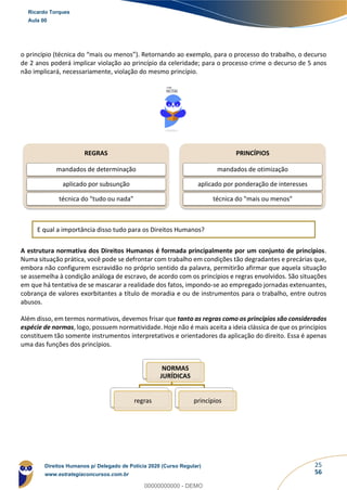 25
56
o princípio (técnica do “mais ou menos”). Retornando ao exemplo, para o processo do trabalho, o decurso
de 2 anos poderá implicar violação ao princípio da celeridade; para o processo crime o decurso de 5 anos
não implicará, necessariamente, violação do mesmo princípio.
E qual a importância disso tudo para os Direitos Humanos?
A estrutura normativa dos Direitos Humanos é formada principalmente por um conjunto de princípios.
Numa situação prática, você pode se defrontar com trabalho em condições tão degradantes e precárias que,
embora não configurem escravidão no próprio sentido da palavra, permitirão afirmar que aquela situação
se assemelha à condição análoga de escravo, de acordo com os princípios e regras envolvidos. São situações
em que há tentativa de se mascarar a realidade dos fatos, impondo-se ao empregado jornadas extenuantes,
cobrança de valores exorbitantes a título de moradia e ou de instrumentos para o trabalho, entre outros
abusos.
Além disso, em termos normativos, devemos frisar que tanto as regras como os princípios são considerados
espécie de normas, logo, possuem normatividade. Hoje não é mais aceita a ideia clássica de que os princípios
constituem tão somente instrumentos interpretativos e orientadores da aplicação do direito. Essa é apenas
uma das funções dos princípios.
REGRAS
mandados de determinação
aplicado por subsunção
técnica do "tudo ou nada"
PRINCÍPIOS
mandados de otimização
aplicado por ponderação de interesses
técnica do "mais ou menos"
NORMAS
JURÍDICAS
regras princípios
Ricardo Torques
Aula 00
Direitos Humanos p/ Delegado de Polícia 2020 (Curso Regular)
www.estrategiaconcursos.com.br
0
00000000000 - DEMO
 