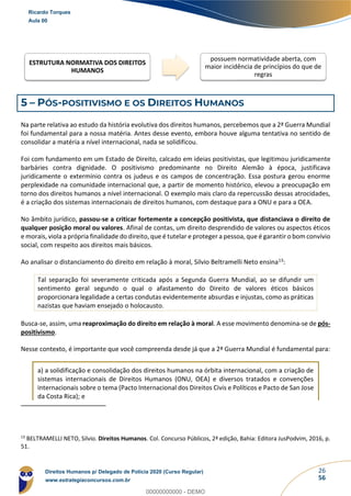 26
56
5 – PÓS-POSITIVISMO E OS DIREITOS HUMANOS
Na parte relativa ao estudo da história evolutiva dos direitos humanos, percebemos que a 2ª Guerra Mundial
foi fundamental para a nossa matéria. Antes desse evento, embora houve alguma tentativa no sentido de
consolidar a matéria a nível internacional, nada se solidificou.
Foi com fundamento em um Estado de Direito, calcado em ideias positivistas, que legitimou juridicamente
barbáries contra dignidade. O positivismo predominante no Direito Alemão à época, justificava
juridicamente o extermínio contra os judeus e os campos de concentração. Essa postura gerou enorme
perplexidade na comunidade internacional que, a partir de momento histórico, elevou a preocupação em
torno dos direitos humanos a nível internacional. O exemplo mais claro da repercussão dessas atrocidades,
é a criação dos sistemas internacionais de direitos humanos, com destaque para a ONU e para a OEA.
No âmbito jurídico, passou-se a criticar fortemente a concepção positivista, que distanciava o direito de
qualquer posição moral ou valores. Afinal de contas, um direito desprendido de valores ou aspectos éticos
e morais, viola a própria finalidade do direito, que é tutelar e proteger a pessoa, que é garantir o bom convívio
social, com respeito aos direitos mais básicos.
Ao analisar o distanciamento do direito em relação à moral, Silvio Beltramelli Neto ensina13:
Tal separação foi severamente criticada após a Segunda Guerra Mundial, ao se difundir um
sentimento geral segundo o qual o afastamento do Direito de valores éticos básicos
proporcionara legalidade a certas condutas evidentemente absurdas e injustas, como as práticas
nazistas que haviam ensejado o holocausto.
Busca-se, assim, uma reaproximação do direito em relação à moral. A esse movimento denomina-se de pós-
positivismo.
Nesse contexto, é importante que você compreenda desde já que a 2ª Guerra Mundial é fundamental para:
a) a solidificação e consolidação dos direitos humanos na órbita internacional, com a criação de
sistemas internacionais de Direitos Humanos (ONU, OEA) e diversos tratados e convenções
internacionais sobre o tema (Pacto Internacional dos Direitos Civis e Políticos e Pacto de San Jose
da Costa Rica); e
13
BELTRAMELLI NETO, Silvio. Direitos Humanos. Col. Concurso Públicos, 2ª edição, Bahia: Editora JusPodvim, 2016, p.
51.
ESTRUTURA NORMATIVA DOS DIREITOS
HUMANOS
possuem normatividade aberta, com
maior incidência de princípios do que de
regras
Ricardo Torques
Aula 00
Direitos Humanos p/ Delegado de Polícia 2020 (Curso Regular)
www.estrategiaconcursos.com.br
0
00000000000 - DEMO
 