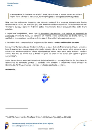 27
56
b) a reaproximação do direito em relação à moral, de modo que as normas passam a considerar
valores éticos e morais na positivação, na interpretação e na aplicação das normas jurídicas.
Note que esse alinhamento demonstra, por exemplo, o porquê de a estrutura normativa dos Direitos
Humanos estar calcada em princípios que, além de terem caráter interpretativo, são normas com caráter
vinculativo. Ou seja, o aplicador do Direito poderá fundamentar a decisão exclusivamente a partir de um
princípio.
É importante compreender, ainda, que o movimento pós-positivista não implica no abandono do
positivismo. Do mesmo modo, não constitui um retorno à visão jusnaturalista do direito. Temos, na
realidade, a necessidade de considerar o direito a partir de um tripé: fatos, valores e normas.
É justamente essa a compreensão de Miguel Reale, que adotou a teoria tridimensional do Direito.
Em seu livro “Fundamentos do Direito”, Reale lança as bases da teoria Tridimensional. O autor tem como
base de sua teoria as normas postas pelo Estado, contudo, não se limita apenas a isso ao revelar que a
estrutura do fenômeno jurídico é tríplice e composta por norma, fato e valor. Nesse aspecto a corrente
eclética fica clara ao afirmar que o direito não pode ser analisado de acordo com apenas o padrão
normativista14.
Assim, de acordo com a teoria tridimensional do jurista brasileiro, a norma jurídica não é o único fator de
identificação do fenômeno jurídico. A realidade social também é fundamental nesse processo de
identificação. Por fim, permeando a norma e a realidade social estão os valores.
Deste modo...
14
MASCARO, Alysson Leandro. Filosofia do Direito. 4. Ed. São Paulo: Atlas. 2014. pg. 324 a 326.
Ricardo Torques
Aula 00
Direitos Humanos p/ Delegado de Polícia 2020 (Curso Regular)
www.estrategiaconcursos.com.br
0
00000000000 - DEMO
 