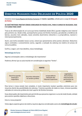 2
56
DIREITOS HUMANOS PARA DELEGADO DE POLÍCIA 2020
Iniciamos nosso Curso Regular de Direitos Humanos em teoria e questões, voltado para o cargo de Delegado
de Polícia.
SE VOCÊ PRETENDE PRESTAR VÁRIOS CONCURSOS DE POLÍCIA CIVIL, PARA O CARGO DE DELEGADO, ESSE
É O CURSO PARA VOCÊ!
Trata-se de reformulação de um curso que temos trabalhado desde 2013, quando redigimos este material
pela primeira vez. Desde então, acompanhamos provas de Direitos Humanos, percebendo a tendência de
bancas, assuntos mais cobrados, novos conceitos doutrinários relevantes e a jurisprudência, nacional e
internacional pertinente.
Assim, caso tenha estudado nossos cursos, notará que apresentamos vários pontos adicionais. Reduzimos
alguns conteúdos e acrescentamos outros, segundo a evolução da cobrança da matéria em provas de
concurso público.
Confira, a seguir, com mais detalhes, nossa metodologia.
Metodologia do Curso
Algumas constatações sobre a metodologia são importantes!
Podemos afirmar que as aulas levarão em consideração as seguintes “fontes”.
Para tornar o nosso estudo mais completo, é muito importante resolver questões anteriores para nos
situarmos diante das possibilidades de cobrança. Traremos questões de todos os níveis, inclusive questões
cobradas em concursos jurídicos de nível superior de Direitos Humanos.
Essas observações são importantes pois permitirão que possamos organizar o curso de modo focado, voltado
para acertar questões objetivas e discursivas.
Esta é a nossa proposta!
Vistos alguns aspectos gerais da matéria, teçamos algumas considerações acerca da metodologia de estudo.
FONTES
Doutrina quando
essencial e
majoritária
Assuntos relevantes
no cenário jurídico
Jurisprudência
relevante dos
Tribunais Superiores
Legislação e
Documentos
Internacionais
pertinentes ao
assunto.
Ricardo Torques
Aula 00
Direitos Humanos p/ Delegado de Polícia 2020 (Curso Regular)
www.estrategiaconcursos.com.br
0
00000000000 - DEMO
 