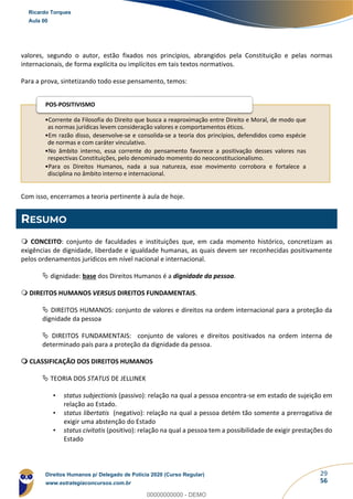29
56
valores, segundo o autor, estão fixados nos princípios, abrangidos pela Constituição e pelas normas
internacionais, de forma explícita ou implícitos em tais textos normativos.
Para a prova, sintetizando todo esse pensamento, temos:
Com isso, encerramos a teoria pertinente à aula de hoje.
RESUMO
 CONCEITO: conjunto de faculdades e instituições que, em cada momento histórico, concretizam as
exigências de dignidade, liberdade e igualdade humanas, as quais devem ser reconhecidas positivamente
pelos ordenamentos jurídicos em nível nacional e internacional.
 dignidade: base dos Direitos Humanos é a dignidade da pessoa.
 DIREITOS HUMANOS VERSUS DIREITOS FUNDAMENTAIS.
 DIREITOS HUMANOS: conjunto de valores e direitos na ordem internacional para a proteção da
dignidade da pessoa
 DIREITOS FUNDAMENTAIS: conjunto de valores e direitos positivados na ordem interna de
determinado país para a proteção da dignidade da pessoa.
 CLASSIFICAÇÃO DOS DIREITOS HUMANOS
 TEORIA DOS STATUS DE JELLINEK
• status subjectionis (passivo): relação na qual a pessoa encontra-se em estado de sujeição em
relação ao Estado.
• status libertatis (negativo): relação na qual a pessoa detém tão somente a prerrogativa de
exigir uma abstenção do Estado
• status civitatis (positivo): relação na qual a pessoa tem a possibilidade de exigir prestações do
Estado
•Corrente da Filosofia do Direito que busca a reaproximação entre Direito e Moral, de modo que
as normas jurídicas levem consideração valores e comportamentos éticos.
•Em razão disso, desenvolve-se e consolida-se a teoria dos princípios, defendidos como espécie
de normas e com caráter vinculativo.
•No âmbito interno, essa corrente do pensamento favorece a positivação desses valores nas
respectivas Constituições, pelo denominado momento do neoconstitucionalismo.
•Para os Direitos Humanos, nada a sua natureza, esse movimento corrobora e fortalece a
disciplina no âmbito interno e internacional.
POS-POSITIVISMO
Ricardo Torques
Aula 00
Direitos Humanos p/ Delegado de Polícia 2020 (Curso Regular)
www.estrategiaconcursos.com.br
0
00000000000 - DEMO
 
