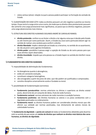 30
56
• status activus (ativo): relação na qual a pessoa poderá participar na formação da vontade do
Estado
 CLASSIFICAÇÃO DO CASO LÜTH: todos os direitos possuem um viés negativo e positivo ao mesmo
tempo. O que varia é a carga entre uma e outra, de modo que os direitos ditos prestacionais possuem
tão somente uma carga prestacional mais significativa, ao passo que os direitos negativos, possuem
uma carga abstencionista mais intensa.
 ESTRUTURA DOS DIREITOS HUMANOS SEGUNDO ANDRÉ DE CARVALHO RAMOS:
• direito-pretensão: confere-se ao titular o direito a ter alguma coisa que é devido pelo Estado
ou até mesmo por outro particular. Assim, o Estado (ou esse outro particular) devem agir no
sentido de realizar uma conduta para conferir o direito.
• direito-liberdade: impõe a abstenção ao Estado ou a terceiros, no sentido de se ausentarem,
de não atuarem como agentes limitadores.
• direito-poder: possibilita à pessoa exigir a sujeição do Estado ou de outra pessoa para que
esses direitos sejam observados.
• direito-imunidade: impede que uma pessoa ou o Estado hajam no sentido de interferir nesse
direito.
 FUNDAMENTOS DOS DIREITOS HUMANOS
 impossibilidade de delimitação dos fundamentos:
• há divergências quanto à abrangência;
• estão em constante evolução;
• constituem categoria heterogênea;
• são consagrados a partir de juízos de valor, que não podem ser justificados e comprovados.
• constitui disciplina universalmente aceita e fundada na moral.
 possibilidade de fundamentação (correntes):
• fundamento jusnaturalista: normas anteriores ou divinas e superiores ao direito estatal
posto, decorrente de um conjunto de ideias, fruto da razão humana.
• fundamento racional: normas extraíveis da razão inerentes à condição humana.
• fundamento positivista: são Direitos Humanos os valores e os juízos condizentes com a
dignidade positivados no ordenamento.
• fundamento moral: os direitos humanos podem ser considerados direitos morais que não
aferem sua validade por normas positivadas, mas diretamente de valores morais da
coletividade humana.
 fundamento da dignidade: o ponto em comum de todas os fundamentos debatidos pela doutrina
está no sentido de que existe um núcleo de direitos que realizam os direitos mais básicos dos seres
humanos, os direitos de dignidade.
Ricardo Torques
Aula 00
Direitos Humanos p/ Delegado de Polícia 2020 (Curso Regular)
www.estrategiaconcursos.com.br
0
00000000000 - DEMO
 