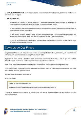 31
56
 ESTRUTURA NORMATIVA: os Direitos Humanos possuem normatividade aberta, com maior incidência de
princípios que de regras
 POS-POSITIVISMO
 Corrente da Filosofia do Direito que busca a reaproximação entre Direito e Moral, de modo que as
normas jurídicas levem consideração valores e comportamentos éticos.
 Em razão disso, desenvolve-se e consolida-se a teoria dos princípios, defendidos como espécie de
normas e com caráter vinculativo.
 No âmbito interno, essa corrente do pensamento favorece a positivação desses valores nas
respectivas Constituições, pelo denominado momento do neoconstitucionalismo.
 Para os Direitos Humanos, nada a sua natureza, esse movimento corrobora e fortalece a disciplina
no âmbito interno e internacional.
CONSIDERAÇÕES FINAIS
Chegamos ao final da aula inaugural! Vimos uma pequena parte da matéria, entretanto, um assunto muito
relevante para a compreensão da disciplina como um todo.
A pretensão desta aula é a de situar vocês no mundo dos Direitos Humanos, a fim de que não tenham
dificuldades em assimilar os conteúdos relevantes que virão na sequência.
Além disso, procuramos demonstrar como será desenvolvido nosso trabalho ao longo do Curso.
Quaisquer dúvidas, sugestões ou críticas entrem em contato conosco. Estou disponível no fórum no Curso,
por e-mail e, inclusive, pelo Facebook.
Aguardo vocês na próxima aula. Até lá!
Ricardo Torques
E-mail: rst.estrategia@gmail.com
Instagram: https://www.instagram.com/direitoshumanosparaconcurso
Em relação aos assuntos estudados na aula de hoje, vale a pena dar especial atenção aos fundamentos dos
Direitos Humanos.
Ricardo Torques
Aula 00
Direitos Humanos p/ Delegado de Polícia 2020 (Curso Regular)
www.estrategiaconcursos.com.br
0
00000000000 - DEMO
 