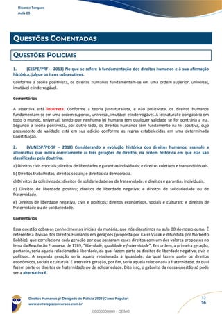 32
56
QUESTÕES COMENTADAS
QUESTÕES POLICIAIS
1. (CESPE/PRF – 2013) No que se refere à fundamentação dos direitos humanos e à sua afirmação
histórica, julgue os itens subsecutivos.
Conforme a teoria positivista, os direitos humanos fundamentam-se em uma ordem superior, universal,
imutável e inderrogável.
Comentários
A assertiva está incorreta. Conforme a teoria jusnaturalista, e não positivista, os direitos humanos
fundamentam-se em uma ordem superior, universal, imutável e inderrogável. A lei natural é obrigatória em
todo o mundo, universal, sendo que nenhuma lei humana tem qualquer validade se for contrária a ela.
Segundo a teoria positivista, por outro lado, os direitos humanos têm fundamento na lei positiva, cujo
pressuposto de validade está em sua edição conforme as regras estabelecidas em uma determinada
Constituição.
2. (VUNESP/PC-SP – 2018) Considerando a evolução histórica dos direitos humanos, assinale a
alternativa que indica corretamente as três gerações de direitos, na ordem histórica em que elas são
classificadas pela doutrina.
a) Direitos civis e sociais; direitos de liberdades e garantias individuais; e direitos coletivos e transindividuais.
b) Direitos trabalhistas; direitos sociais; e direitos da democracia.
c) Direitos da coletividade; direitos de solidariedade ou de fraternidade; e direitos e garantias individuais.
d) Direitos de liberdade positiva; direitos de liberdade negativa; e direitos de solidariedade ou de
fraternidade.
e) Direitos de liberdade negativa, civis e políticos; direitos econômicos, sociais e culturais; e direitos de
fraternidade ou de solidariedade.
Comentários
Essa questão cobra os conhecimentos iniciais da matéria, que nós discutimos na aula 00 do nosso curso. É
referente a divisão dos Direitos Humanos em gerações (proposta por Karel Vazak e difundida por Norberto
Bobbio), que correlaciona cada geração por que passaram esses direitos com um dos valores propostos no
lema da Revolução Francesa, de 1789, “liberdade, igualdade e fraternidade”. Em ordem, a primeira geração,
portanto, seria aquela relacionada à liberdade, da qual fazem parte os direitos de liberdade negativa, civis e
políticos. A segunda geração seria aquela relacionada à igualdade, da qual fazem parte os direitos
econômicos, sociais e culturais. E a terceira geração, por fim, seria aquela relacionada à fraternidade, da qual
fazem parte os direitos de fraternidade ou de solidariedade. Dito isso, o gabarito da nossa questão só pode
ser a alternativa E.
Ricardo Torques
Aula 00
Direitos Humanos p/ Delegado de Polícia 2020 (Curso Regular)
www.estrategiaconcursos.com.br
0
00000000000 - DEMO
 