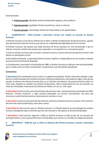 33
56
Sistematizando:
 Primeira geração: liberdade; direitos de liberdade negativa, civis e políticos.
 Segunda geração: igualdade; direitos econômicos, sociais e culturais.
 Terceira geração: fraternidade; direitos de fraternidade ou de solidariedade.
3. (VUNESP/PC-SP – 2014) Assinale a alternativa correta com relação ao conceito de direitos
humanos.
a) Direitos humanos é uma forma sintética de se referir a direitos fundamentais da pessoa humana, aqueles
que são essenciais à pessoa humana, que precisa ser respeitada pela dignidade que lhe é inerente.
b) Direitos humanos são aqueles que estão previstos de forma expressa em uma Constituição e que se
referem somente a direitos das pessoas que respondem a um inquérito ou a um processo penal.
c) Como os direitos humanos são inerentes à natureza humana, somente derivam do espírito humano e não
devem ser positivados nas leis.
d) No âmbito da filosofia, a expressão direitos humanos significa a independência do ser humano, tratando
exclusivamente do direito de liberdade.
e) Considerando o que prevê a Constituição de 1988, os direitos humanos se dão por meio da propriedade,
que se impõe como um valor incondicional e insubstituível, que não admite equivalente.
Comentários
A alternativa A foi considerada como correta e é o gabarito da questão. Embora não tenha adotado o rigor
técnico na diferenciação entre direitos humanos e direitos fundamentais, não podemos negar o fato de que
aqueles se referem aos direitos humanos (leia-se, os “direitos mais básicos” da pessoa humana), estão, em
certo nível, dirigindo-se, também aos direitos fundamentais. Nossa Constituição faz isso, por exemplo, ao
tratar das atribuições institucionais da Defensoria Pública, em seu art. 134, caput.
A alternativa B está incorreta, pois esses direitos não precisam estar, necessariamente, positivados da CRFB.
Ademais, “direitos humanos”, a rigor estariam positivados em normas internacionais. Isso para não
mencionar a parte final da assertiva, extremamente restritiva e irreal.
A alternativa C está incorreta, pois não são inerentes somente ao espírito humano ou pessoa. Pelo contrário,
decorrem de vários fundamentos, entre eles o moral.
A alternativa D está incorreta, pois os “direitos humanos” na filosofia decorre da racionalização da conduta
humana, abrangendo todos os direitos que lhes são inerentes e não apenas os direitos de liberdade.
A alternativa E está incorreta. Segundo a CRFB, os direitos humanos se dão através de um processo de
evolução histórica, entre cujos direitos está o de liberdade, que convive e se amolda em relação aos demais.
4. (IBFC/PM-SE – 2018) No que se refere ao Histórico dos Direitos Humanos, assinale a alternativa
incorreta:
Ricardo Torques
Aula 00
Direitos Humanos p/ Delegado de Polícia 2020 (Curso Regular)
www.estrategiaconcursos.com.br
0
00000000000 - DEMO
 