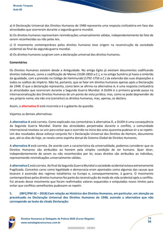 34
56
a) A Declaração Universal dos Direitos Humanos de 1948 representa uma resposta civilizatória em face das
atrocidades que ocorreram durante a segunda guerra mundial.
b) Os direitos humanos representam reivindicações universalmente válidas, independentemente do fato de
serem reconhecidas ou não pelas leis.
c) O movimento contemporâneo pelos direitos humanos teve origem na reconstrução da sociedade
ocidental ao final da segunda guerra mundial.
d) Os direitos humanos surgiram com a declaração universal dos direitos humanos.
Comentários
Os Direitos Humanos existem desde a Antiguidade. No antigo Egito já existiam documentos codificando
direitos individuais, como a codificação de Menes (3100-2850 a.C.), e na antiga Suméria já havia o embrião
da igualdade, com a previsão no Código de Hammurabi (1792-1750 a.C.) da extensão das suas disposições a
todos os súditos do Império. Não há, portanto, que se falar em direitos humanos apenas após a Declaração
de 1948. O que a declaração representa, como bem se afirma na alternativa A, é uma resposta civilizatória
às atrocidades que ocorreram durante a Segunda Guerra Mundial. A DUDH é o primeiro grande passo na
internacionalização dos Direitos Humanos de um ponto de vista jurídico, mas, como se pode depreender do
seu próprio nome, ela não cria (constitui) os direitos humanos, mas, apenas, os declara.
Assim, a alternativa D está incorreta e é o gabarito da questão.
Vejamos as demais alternativas:
A alternativa A está correta. Como explicado nos comentários à alternativa D, a DUDH é uma consequência
da Segunda Guerra Mundial. Diante das atrocidades perpetradas durante o conflito, a comunidade
internacional resolveu se unir para evitar que o ocorrido no início dos anos quarenta pudesse vir a se repetir.
Um dos resultados desse esforço conjunto foi s Declaração Universal dos Direitos do Homem, documento
que, até os dias de hoje, se revela como espinha dorsal do Sistema Global de Direitos Humanos.
A alternativa B está correta. De acordo com a característica da universalidade, podemos considerar que os
Direitos Humanos são atribuídos ao homem pela simples condição de ser humano. Quer dizer,
independentemente de serem ou não reconhecidos por lei, esses direitos são atribuídos ao indivíduo,
representando reivindicações universalmente válidas.
A alternativa C está correta. Ao final da Segunda Guerra Mundial a sociedade ocidental estava extremamente
fragilizada. Conceitos caros como legalidade e democracia eram apontados como algumas das causas que
levaram à ascensão dos regimes totalitários na Europa e, consequentemente, à guerra. O movimento
contemporâneo pelos direitos humanos fez parte da reconstrução do modo de vida ocidental após o conflito.
Foi através desse movimento que foram reafirmados valores esquecidos e estipulados novos limites para
evitar que conflitos semelhantes pudessem se repetir.
5. (IBFC/PM-SE – 2018) Com relação ao Histórico dos Direitos Humanos, em particular, em atenção ao
preceituado na Declaração Universal dos Direitos Humanos de 1948, assinale a alternativa que não
corresponde ao texto da citada Declaração:
Ricardo Torques
Aula 00
Direitos Humanos p/ Delegado de Polícia 2020 (Curso Regular)
www.estrategiaconcursos.com.br
0
00000000000 - DEMO
 