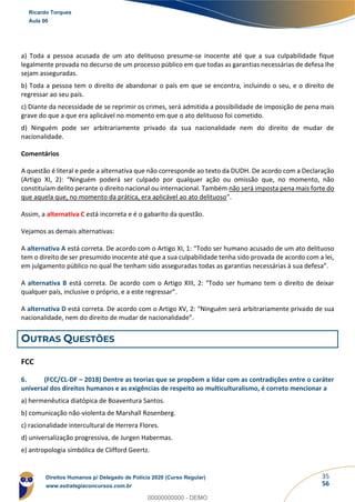 35
56
a) Toda a pessoa acusada de um ato delituoso presume-se inocente até que a sua culpabilidade fique
legalmente provada no decurso de um processo público em que todas as garantias necessárias de defesa lhe
sejam asseguradas.
b) Toda a pessoa tem o direito de abandonar o país em que se encontra, incluindo o seu, e o direito de
regressar ao seu país.
c) Diante da necessidade de se reprimir os crimes, será admitida a possibilidade de imposição de pena mais
grave do que a que era aplicável no momento em que o ato delituoso foi cometido.
d) Ninguém pode ser arbitrariamente privado da sua nacionalidade nem do direito de mudar de
nacionalidade.
Comentários
A questão é literal e pede a alternativa que não corresponde ao texto da DUDH. De acordo com a Declaração
(Artigo XI, 2): “Ninguém poderá ser culpado por qualquer ação ou omissão que, no momento, não
constituíam delito perante o direito nacional ou internacional. Também não será imposta pena mais forte do
que aquela que, no momento da prática, era aplicável ao ato delituoso”.
Assim, a alternativa C está incorreta e é o gabarito da questão.
Vejamos as demais alternativas:
A alternativa A está correta. De acordo com o Artigo XI, 1: “Todo ser humano acusado de um ato delituoso
tem o direito de ser presumido inocente até que a sua culpabilidade tenha sido provada de acordo com a lei,
em julgamento público no qual lhe tenham sido asseguradas todas as garantias necessárias à sua defesa”.
A alternativa B está correta. De acordo com o Artigo XIII, 2: “Todo ser humano tem o direito de deixar
qualquer país, inclusive o próprio, e a este regressar”.
A alternativa D está correta. De acordo com o Artigo XV, 2: “Ninguém será arbitrariamente privado de sua
nacionalidade, nem do direito de mudar de nacionalidade”.
OUTRAS QUESTÕES
FCC
6. (FCC/CL-DF – 2018) Dentre as teorias que se propõem a lidar com as contradições entre o caráter
universal dos direitos humanos e as exigências de respeito ao multiculturalismo, é correto mencionar a
a) hermenêutica diatópica de Boaventura Santos.
b) comunicação não-violenta de Marshall Rosenberg.
c) racionalidade intercultural de Herrera Flores.
d) universalização progressiva, de Jurgen Habermas.
e) antropologia simbólica de Clifford Geertz.
Ricardo Torques
Aula 00
Direitos Humanos p/ Delegado de Polícia 2020 (Curso Regular)
www.estrategiaconcursos.com.br
0
00000000000 - DEMO
 