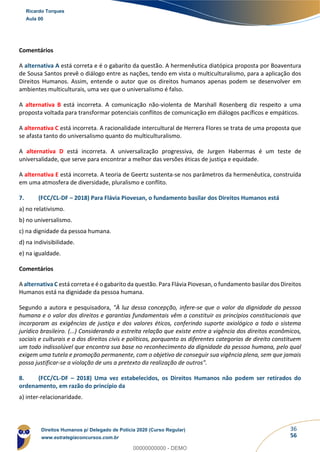 36
56
Comentários
A alternativa A está correta e é o gabarito da questão. A hermenêutica diatópica proposta por Boaventura
de Sousa Santos prevê o diálogo entre as nações, tendo em vista o multiculturalismo, para a aplicação dos
Direitos Humanos. Assim, entende o autor que os direitos humanos apenas podem se desenvolver em
ambientes multiculturais, uma vez que o universalismo é falso.
A alternativa B está incorreta. A comunicação não-violenta de Marshall Rosenberg diz respeito a uma
proposta voltada para transformar potenciais conflitos de comunicação em diálogos pacíficos e empáticos.
A alternativa C está incorreta. A racionalidade intercultural de Herrera Flores se trata de uma proposta que
se afasta tanto do universalismo quanto do multiculturalismo.
A alternativa D está incorreta. A universalização progressiva, de Jurgen Habermas é um teste de
universalidade, que serve para encontrar a melhor das versões éticas de justiça e equidade.
A alternativa E está incorreta. A teoria de Geertz sustenta-se nos parâmetros da hermenêutica, construída
em uma atmosfera de diversidade, pluralismo e conflito.
7. (FCC/CL-DF – 2018) Para Flávia Piovesan, o fundamento basilar dos Direitos Humanos está
a) no relativismo.
b) no universalismo.
c) na dignidade da pessoa humana.
d) na indivisibilidade.
e) na igualdade.
Comentários
A alternativa C está correta e é o gabarito da questão. Para Flávia Piovesan, o fundamento basilar dos Direitos
Humanos está na dignidade da pessoa humana.
Segundo a autora e pesquisadora, "À luz dessa concepção, infere-se que o valor da dignidade da pessoa
humana e o valor dos direitos e garantias fundamentais vêm a constituir os princípios constitucionais que
incorporam as exigências de justiça e dos valores éticos, conferindo suporte axiológico a todo o sistema
jurídico brasileiro. (...) Considerando a estreita relação que existe entre a vigência dos direitos econômicos,
sociais e culturais e a dos direitos civis e políticos, porquanto as diferentes categorias de direito constituem
um todo indissolúvel que encontra sua base no reconhecimento da dignidade da pessoa humana, pelo qual
exigem uma tutela e promoção permanente, com o objetivo de conseguir sua vigência plena, sem que jamais
possa justificar-se a violação de uns a pretexto da realização de outros".
8. (FCC/CL-DF – 2018) Uma vez estabelecidos, os Direitos Humanos não podem ser retirados do
ordenamento, em razão do princípio da
a) inter-relacionaridade.
Ricardo Torques
Aula 00
Direitos Humanos p/ Delegado de Polícia 2020 (Curso Regular)
www.estrategiaconcursos.com.br
0
00000000000 - DEMO
 