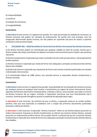 37
56
b) indisponibilidade.
c) inerência.
d) vedação do retrocesso.
e) inesgotabilidade.
Comentários
A alternativa D está correta e é o gabarito da questão. Em razão do princípio da vedação do retrocesso, os
Direitos Humanos não podem ser retirados do ordenamento. De acordo com esse princípio, uma vez
assegurado determinado direito humano, ele não poderá ser suprimido sob pena de reduzir o patamar
civilizatório anteriormente fixado.
9. (FCC/SEGEP-MA – 2016) No âmbito da Teoria Geral do Direito Internacional dos Direitos Humanos:
a) Os diretos humanos podem ser reivindicados por qualquer cidadão ao redor do mundo, mesmo que o
direito violado não esteja reconhecido em diploma normativo internacional do qual o Estado a que pertença
seja parte.
b) Direitos fundamentais é expressão que traduz conteúdo mais de cunho jusnaturalista, e não propriamente
jurídico-positivo.
c) Direitos humanos é expressão que revela de forma mais adequada a proteção constitucional dos direitos
básicos dos cidadãos.
d) Direitos do homem é expressão que representa de forma mais correta os direitos positivados em tratados
e declarações internacionais.
e) A Constituição Federal de 1988 utilizou com precisão técnica as expressões direitos fundamentais e
direitos humanos.
Comentários
A alternativa A está correta e é o gabarito da questão. A possibilidade de reivindicação dos direitos humanos
por qualquer pessoa em qualquer local envolve a característica jus cogens da norma internacional. Assim,
seguindo alinhamento doutrinário contemporâneo, entendeu a banca, nessa questão, que todas as normas
de direitos humanos são jus cogens. Contudo, é importante mencionar que esse entendimento não é
uníssono, havendo grande divergência quanto à amplitude de aplicação dessa regra.
A alternativa B está incorreta. Ao contrário do que se afirma, a expressão atrela-se ao caráter jurídico-
positivo, visto que essa expressão se estabelece com a criação dos primeiros documentos positivados
prevendo a defesa de direitos.
A alternativa C está incorreta. A expressão “direitos humanos” refere-se aos direitos básicos prescritos na
ordem internacional. Enquanto os direitos fundamentais se referem aos mesmos direitos básicos, contudo
prescritos no ordenamento jurídico interno. Daí se poder afirmar o contrário do que diz a assertiva: direitos
fundamentais é expressão que revela de forma mais adequada a proteção constitucional dos direitos básicos
dos cidadãos.
Ricardo Torques
Aula 00
Direitos Humanos p/ Delegado de Polícia 2020 (Curso Regular)
www.estrategiaconcursos.com.br
0
00000000000 - DEMO
 
