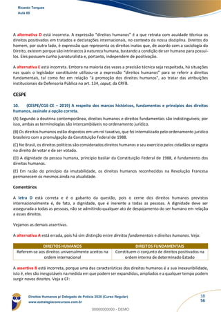 38
56
A alternativa D está incorreta. A expressão “direitos humanos” é a que retrata com acuidade técnica os
direitos positivados em tratados e declarações internacionais, no contexto da nossa disciplina. Direitos do
homem, por outro lado, é expressão que representa os direitos inatos que, de acordo com a sociologia do
Direito, existem porque são intrínsecos à natureza humana, bastando a condição de ser humano para possuí-
los. Eles possuem cunho jusnaturalista e, portanto, independem de positivação.
A alternativa E está incorreta. Embora na maioria das vezes a precisão técnica seja respeitada, há situações
nas quais o legislador constituinte utilizou-se a expressão “direitos humanos” para se referir a direitos
fundamentais, tal como fez em relação “à promoção dos direitos humanos”, ao tratar das atribuições
institucionais da Defensoria Pública no art. 134, caput, da CRFB.
CESPE
10. (CESPE/CGE-CE – 2019) A respeito dos marcos históricos, fundamentos e princípios dos direitos
humanos, assinale a opção correta.
(A) Segundo a doutrina contemporânea, direitos humanos e direitos fundamentais são indistinguíveis; por
isso, ambas as terminologias são intercambiáveis no ordenamento jurídico.
(B) Os direitos humanos estão dispostos em um rol taxativo, que foi internalizado pelo ordenamento jurídico
brasileiro com a promulgação da Constituição Federal de 1988.
(C) No Brasil, os direitos políticos são considerados direitos humanos e seu exercício pelos cidadãos se esgota
no direito de votar e de ser votado.
(D) A dignidade da pessoa humana, princípio basilar da Constituição Federal de 1988, é fundamento dos
direitos humanos.
(E) Em razão do princípio da imutabilidade, os direitos humanos reconhecidos na Revolução Francesa
permanecem os mesmos ainda na atualidade.
Comentários
A letra D está correta e é o gabarito da questão, pois o cerne dos direitos humanos previstos
internacionalmente é, de fato, a dignidade, que é inerente a todas as pessoas. A dignidade deve ser
assegurada a todas as pessoas, não se admitindo qualquer ato de despojamento do ser humano em relação
a esses direitos.
Vejamos as demais assertivas.
A alternativa A está errada, pois há sim distinção entre direitos fundamentais e direitos humanos. Veja:
DIREITOS HUMANOS DIREITOS FUNDAMENTAIS
Referem-se aos direitos universalmente aceitos na
ordem internacional
Constituem o conjunto de direitos positivados na
ordem interna de determinado Estado
A assertiva B está incorreta, porque uma das características dos direitos humanos é a sua inexauribilidade,
isto é, eles são inesgotáveis na medida em que podem ser expandidos, ampliados e a qualquer tempo podem
surgir novos direitos. Veja a CF:
Ricardo Torques
Aula 00
Direitos Humanos p/ Delegado de Polícia 2020 (Curso Regular)
www.estrategiaconcursos.com.br
0
00000000000 - DEMO
 