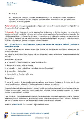 39
56
Art. 5º. [...]
§2º Os direitos e garantias expressos nesta Constituição não excluem outros decorrentes do
regime e dos princípios por ela adotados, ou dos tratados internacionais em que a República
Federativa do Brasil seja parte.
A alternativa C está errada, porque os direitos políticos junto com os direitos civis compõem o rol dos direitos
fundamentais de primeira geração.
A alternativa E está incorreta. A teoria jusnaturalista fundamenta os direitos humanos em uma ordem
superior universal, imutável e inderrogável. Por essa teoria, os direitos humanos fundamentais não são
criação dos legisladores, tribunais ou juristas, e, consequentemente, não podem desaparecer da consciência
dos homens. Contudo, isso não significa que os direitos humanos devem permanecer estagnados como
propõe a assertiva, mas sim que não podem sofrer retrocessos.
11. (CESPE/DPE-PE – 2018) A respeito da teoria da margem da apreciação nacional, considere as
seguintes asserções.
I A teoria da margem da apreciação nacional poderá ser utilizada em substituição ao princípio da
proporcionalidade.
II A aplicação dessa teoria exige uma decisão vinculante pelo Estado com base em uma menor capacidade
decisória.
Assinale a opção correta.
a) As asserções I e II são verdadeiras, e a II é justificativa da I.
b) A asserção I é falsa, e a II é verdadeira.
c) As asserções I e II são verdadeiras, e a II não é uma justificativa da I.
d) As asserções I e II são falsas.
e) A asserção I é verdadeira, e a II é falsa.
Comentários
A teoria da margem de apreciação nacional, aplicada pelo Sistema Europeu de Proteção de Direitos
Humanos, não poderá substituir o Princípio da Proporcionalidade, ao contrário.
Essa teoria é considerada pela doutrina como um importante meio utilizado pelo Direito Internacional dos
Direitos Humanos para solucionar conflitos existentes entre os sistemas jurídicos nacionais e o sistema
internacional dos direitos humanos.
De acordo com a Teoria da Margem da Apreciação quando houver conflitos entre sistemas jurídicos nacionais
e sistemas jurídicos internacionais, a Corte internacional deve abster-se de solucionar a contenda, na medida
em que os sistemas nacionais tem margem para melhor apreciar o caso concreto.
Portanto, a alternativa D está correta e é o gabarito da questão.
Ricardo Torques
Aula 00
Direitos Humanos p/ Delegado de Polícia 2020 (Curso Regular)
www.estrategiaconcursos.com.br
0
00000000000 - DEMO
 