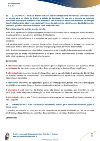 40
56
12. (CESPE/DPE-PE – 2018) Os direitos humanos são concebidos como indivisíveis e universais: basta
ser pessoa para ser titular de direitos e dotado de dignidade. Por sua vez, o conceito de cidadania
representa ponto fulcral na realização da democracia e na titularidade dos direitos humanos. Na evolução
dos direitos humanos, observa-se o desenvolvimento de, pelo menos, três dimensões da cidadania, assim
como três gerações de direitos humanos, todos interconectados.
Acerca desse assunto, assinale a opção correta.
a) No Brasil, a garantia das três primeiras gerações de direitos humanos deu-se na seguinte ordem sequencial
e sucessiva: direitos civis, direitos políticos e direitos sociais.
b) Os direitos civis referem-se à possibilidade de participação do indivíduo no processo eleitoral de sua
sociedade.
c) A participação do cidadão no governo é característica dos direitos políticos e o seu exercício consiste na
capacidade de fazer demonstrações políticas, de organizar partidos, de votar e de ser votado.
d) Os direitos sociais garantem a liberdade e independem da participação do Estado para sua consecução.
e) Incorporado ao direito ao desenvolvimento e aos bens comuns da humanidade, o direito ao ambiente
sadio integra a segunda geração de direitos humanos.
Comentários
A alternativa A está incorreta. Os direitos de primeira geração englobam os direitos civis e políticos. Os de
segunda geração, são os direitos sociais. Já os de terceira geração, os direitos difusos ou coletivos.
A alternativa B está incorreta. São os direitos políticos que se à possibilidade de participação do indivíduo
no processo eleitoral de sua sociedade. Os direitos civis referem-se à aquisição de cidadania, identidade,
nacionalidade e análogos.
A alternativa C está correta e é o gabarito da questão. os direitos políticos, de fato, implicam na participação
do cidadão na sociedade. Todos os direitos mencionados envolvem os direitos políticos.
A alternativa D está incorreta. Os direitos sociais são direitos de igualdade, que dependem de uma
participação do Estado para sua consecução. Os direitos relacionados à liberdade são os direitos civis.
A alternativa E está incorreta. O direito ao ambiente sadio integra a terceira geração de direitos humanos, e
não a segunda.
13. (CESPE/DPE-ME – 2011 – adaptada) Considerando a teoria geral dos direitos humanos, julgue o
item a seguir.
O princípio da proibição do retrocesso social é uma cláusula de defesa do cidadão em face de possíveis
arbítrios impostos pelo legislador no sentido de desconstituir as normas de direitos fundamentais.
Comentários
Ricardo Torques
Aula 00
Direitos Humanos p/ Delegado de Polícia 2020 (Curso Regular)
www.estrategiaconcursos.com.br
0
00000000000 - DEMO
 
