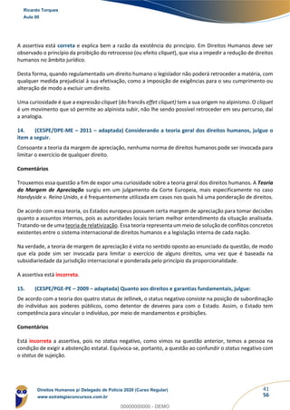 41
56
A assertiva está correta e explica bem a razão da existência do princípio. Em Direitos Humanos deve ser
observado o princípio da proibição do retrocesso (ou efeito cliquet), que visa a impedir a redução de direitos
humanos no âmbito jurídico.
Desta forma, quando regulamentado um direito humano o legislador não poderá retroceder a matéria, com
qualquer medida prejudicial à sua efetivação, como a imposição de exigências para o seu cumprimento ou
alteração de modo a excluir um direito.
Uma curiosidade é que a expressão cliquet (do francês effet cliquet) tem a sua origem no alpinismo. O cliquet
é um movimento que só permite ao alpinista subir, não lhe sendo possível retroceder em seu percurso, daí
a analogia.
14. (CESPE/DPE-ME – 2011 – adaptada) Considerando a teoria geral dos direitos humanos, julgue o
item a seguir.
Consoante a teoria da margem de apreciação, nenhuma norma de direitos humanos pode ser invocada para
limitar o exercício de qualquer direito.
Comentários
Trouxemos essa questão a fim de expor uma curiosidade sobre a teoria geral dos direitos humanos. A Teoria
da Margem de Apreciação surgiu em um julgamento da Corte Europeia, mais especificamente no caso
Handyside v. Reino Unido, e é frequentemente utilizada em casos nos quais há uma ponderação de direitos.
De acordo com essa teoria, os Estados europeus possuem certa margem de apreciação para tomar decisões
quanto a assuntos internos, pois as autoridades locais teriam melhor entendimento da situação analisada.
Tratando-se de uma teoria de relativização. Essa teoria representa um meio de solução de conflitos concretos
existentes entre o sistema internacional de direitos humanos e a legislação interna de cada nação.
Na verdade, a teoria de margem de apreciação é vista no sentido oposto ao enunciado da questão, de modo
que ela pode sim ser invocada para limitar o exercício de alguns direitos, uma vez que é baseada na
subsidiariedade da jurisdição internacional e ponderada pelo princípio da proporcionalidade.
A assertiva está incorreta.
15. (CESPE/PGE-PE – 2009 – adaptada) Quanto aos direitos e garantias fundamentais, julgue:
De acordo com a teoria dos quatro status de Jellinek, o status negativo consiste na posição de subordinação
do indivíduo aos poderes públicos, como detentor de deveres para com o Estado. Assim, o Estado tem
competência para vincular o indivíduo, por meio de mandamentos e proibições.
Comentários
Está incorreta a assertiva, pois no status negativo, como vimos na questão anterior, temos a pessoa na
condição de exigir a abstenção estatal. Equivoca-se, portanto, a questão ao confundir o status negativo com
o status de sujeição.
Ricardo Torques
Aula 00
Direitos Humanos p/ Delegado de Polícia 2020 (Curso Regular)
www.estrategiaconcursos.com.br
0
00000000000 - DEMO
 