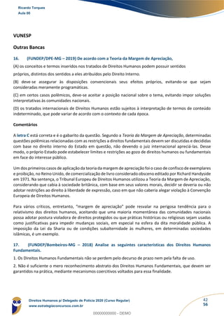 42
56
VUNESP
Outras Bancas
16. (FUNDEP/DPE-MG – 2019) De acordo com a Teoria da Margem de Apreciação,
(A) os conceitos e termos inseridos nos tratados de Direitos Humanos podem possuir sentidos
próprios, distintos dos sentidos a eles atribuídos pelo Direito Interno.
(B) deve-se assegurar às disposições convencionais seus efeitos próprios, evitando-se que sejam
consideradas meramente programáticas.
(C) em certos casos polêmicos, deve-se aceitar a posição nacional sobre o tema, evitando impor soluções
interpretativas às comunidades nacionais.
(D) os tratados internacionais de Direitos Humanos estão sujeitos à interpretação de termos de conteúdo
indeterminado, que pode variar de acordo com o contexto de cada época.
Comentários
A letra C está correta e é o gabarito da questão. Segundo a Teoria da Margem de Apreciação, determinadas
questões polêmicas relacionadas com as restrições a direitos fundamentais devem ser discutidas e decididas
com base no direito interno do Estado em questão, não devendo o juiz internacional apreciá-las. Desse
modo, o próprio Estado pode estabelecer limites e restrições ao gozo de direitos humanos ou fundamentais
em face do interesse público.
Um dos primeiros casos de aplicação da teoria da margem de apreciação foi o caso de confisco de exemplares
e proibição, no Reino Unido, de comercialização de livro considerado obsceno editado por Richard Handyside
em 1971. Na sentença, o Tribunal Europeu de Direitos Humanos utilizou a Teoria da Margem de Apreciação,
considerando que cabia à sociedade britânica, com base em seus valores morais, decidir se deveria ou não
adotar restrições ao direito à liberdade de expressão, caso em que não caberia alegar violação à Convenção
Europeia de Direitos Humanos.
Para vários críticos, entretanto, “margem de apreciação” pode resvalar na perigosa tendência para o
relativismo dos direitos humanos, aceitando que uma maioria momentânea das comunidades nacionais
possa adotar postura violadora de direitos protegidos ou que práticas históricas ou religiosas sejam usadas
como justificativas para impedir mudanças sociais, em especial na esfera da dita moralidade pública. A
imposição da Lei da Sharia ou de condições subalternidade às mulheres, em determinadas sociedades
islâmicas, é um exemplo.
17. (FUNDEP/Bombeiros-MG – 2018) Analise as seguintes características dos Direitos Humanos
Fundamentais.
1. Os Direitos Humanos Fundamentais não se perdem pelo decurso de prazo nem pela falta de uso.
2. Não é suficiente o mero reconhecimento abstrato dos Direitos Humanos Fundamentais, que devem ser
garantidos na prática, mediante mecanismos coercitivos voltados para essa finalidade.
Ricardo Torques
Aula 00
Direitos Humanos p/ Delegado de Polícia 2020 (Curso Regular)
www.estrategiaconcursos.com.br
0
00000000000 - DEMO
 