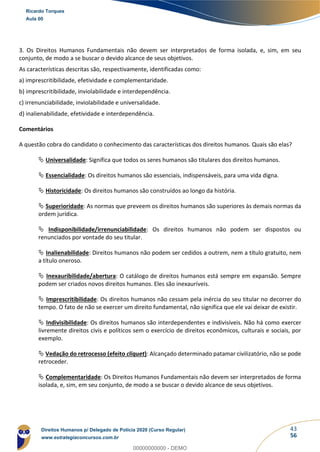 43
56
3. Os Direitos Humanos Fundamentais não devem ser interpretados de forma isolada, e, sim, em seu
conjunto, de modo a se buscar o devido alcance de seus objetivos.
As características descritas são, respectivamente, identificadas como:
a) imprescritibilidade, efetividade e complementaridade.
b) imprescritibilidade, inviolabilidade e interdependência.
c) irrenunciabilidade, inviolabilidade e universalidade.
d) inalienabilidade, efetividade e interdependência.
Comentários
A questão cobra do candidato o conhecimento das características dos direitos humanos. Quais são elas?
 Universalidade: Significa que todos os seres humanos são titulares dos direitos humanos.
 Essencialidade: Os direitos humanos são essenciais, indispensáveis, para uma vida digna.
 Historicidade: Os direitos humanos são construídos ao longo da história.
 Superioridade: As normas que preveem os direitos humanos são superiores às demais normas da
ordem jurídica.
 Indisponibilidade/irrenunciabilidade: Os direitos humanos não podem ser dispostos ou
renunciados por vontade do seu titular.
 Inalienabilidade: Direitos humanos não podem ser cedidos a outrem, nem a título gratuito, nem
a título oneroso.
 Inexauribilidade/abertura: O catálogo de direitos humanos está sempre em expansão. Sempre
podem ser criados novos direitos humanos. Eles são inexauríveis.
 Imprescritibilidade: Os direitos humanos não cessam pela inércia do seu titular no decorrer do
tempo. O fato de não se exercer um direito fundamental, não significa que ele vai deixar de existir.
 Indivisibilidade: Os direitos humanos são interdependentes e indivisíveis. Não há como exercer
livremente direitos civis e políticos sem o exercício de direitos econômicos, culturais e sociais, por
exemplo.
 Vedação do retrocesso (efeito cliquet): Alcançado determinado patamar civilizatório, não se pode
retroceder.
 Complementaridade: Os Direitos Humanos Fundamentais não devem ser interpretados de forma
isolada, e, sim, em seu conjunto, de modo a se buscar o devido alcance de seus objetivos.
Ricardo Torques
Aula 00
Direitos Humanos p/ Delegado de Polícia 2020 (Curso Regular)
www.estrategiaconcursos.com.br
0
00000000000 - DEMO
 