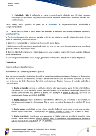 44
56
 Efetividade: Não é suficiente o mero reconhecimento abstrato dos Direitos Humanos
Fundamentais, que devem ser garantidos na prática, mediante mecanismos coercitivos voltados para
essa finalidade.
Desse modo, nosso gabarito só pode ser a alternativa A: imprescritibilidade, efetividade e
complementaridade.
18. (FUNCAB/SEGEP-MA – 2016) Acerca do conceito e estrutura dos direitos humanos, assinale a
assertiva correta.
a) Os direitos humanos têm estrutura variada, podendo ser: direito-pretensão, direito-liberdade, direito-
poder e, finalmente, direito-imunidade.
b) Os direitos humanos são os essenciais e dispensáveis à vida digna.
c) O direito-pretensão consiste na autorização dada por uma norma a uma determinada pessoa, impedindo
que outra interfira de qualquer modo.
d) O direito-liberdade implica uma relação de poder de uma pessoa de exigir determinada sujeição do Estado
ou de outra pessoa.
e) O direito-poder consiste na busca de algo, gerando a contrapartida de outrem do dever de prestar.
Comentários
Vejamos cada uma das alternativas.
A alternativa A é a correta e gabarito da questão.
Aqui temos uma questão introdutória da matéria, que cobra posicionamento específicos acerca da estrutura
dos Direitos Humanos. Na realidade, não deixa de ser uma classificação dos direitos humanos. De acordo
com a doutrina de André Ramos de Carvalho a estrutura dos Direitos Humanos é variada, podendo se
caracterizar em:
 direito-pretensão: confere-se ao titular o direito a ter alguma coisa que é devido pelo Estado ou
até mesmo por outro particular. Assim, o Estado (ou esse outro particular) devem agir no sentido de
realizar uma conduta para conferir o direito. Por exemplo, o direito à educação, que deve ser
prestado pelo Estado (art. 208, I, da CRFB).
 direito-liberdade: impõe a abstenção ao Estado ou a terceiros, no sentido de se ausentarem, de
não atuarem como agentes limitadores. Cita-se como exemplo a liberdade de credo (art. 5º, VI, da
CRFB).
 direito–poder: possibilita à pessoa exigir a sujeição do Estado ou de outra pessoa para que esses
direitos sejam observados. O exemplo aqui é o direito à assistência jurídica (art. 5º, LXIII, da CRFB).
 direito-imunidade: impede que uma pessoa ou o Estado hajam no sentido de interferir nesse
direito. Cita-se como exemplo vedação à prisão, salvo na hipótese de flagrante delito ou de decisão
judicial transitada em julgado (art. 5º, LVI, da CRFB).
Ricardo Torques
Aula 00
Direitos Humanos p/ Delegado de Polícia 2020 (Curso Regular)
www.estrategiaconcursos.com.br
0
00000000000 - DEMO
 