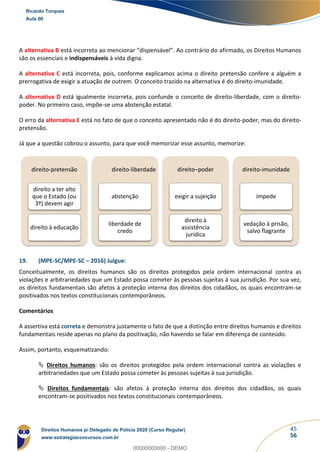 45
56
A alternativa B está incorreta ao mencionar “dispensável”. Ao contrário do afirmado, os Direitos Humanos
são os essenciais e indispensáveis à vida digna.
A alternativa C está incorreta, pois, conforme explicamos acima o direito pretensão confere a alguém a
prerrogativa de exigir a atuação de outrem. O conceito trazido na alternativa é do direito-imunidade.
A alternativa D está igualmente incorreta, pois confunde o conceito de direito-liberdade, com o direito-
poder. No primeiro caso, impõe-se uma abstenção estatal.
O erro da alternativa E está no fato de que o conceito apresentado não é do direito-poder, mas do direito-
pretensão.
Já que a questão cobrou o assunto, para que você memorizar esse assunto, memorize:
19. (MPE-SC/MPE-SC – 2016) Julgue:
Conceitualmente, os direitos humanos são os direitos protegidos pela ordem internacional contra as
violações e arbitrariedades que um Estado possa cometer às pessoas sujeitas à sua jurisdição. Por sua vez,
os direitos fundamentais são afetos à proteção interna dos direitos dos cidadãos, os quais encontram-se
positivados nos textos constitucionais contemporâneos.
Comentários
A assertiva está correta e demonstra justamente o fato de que a distinção entre direitos humanos e direitos
fundamentais reside apenas no plano da positivação, não havendo se falar em diferença de conteúdo.
Assim, portanto, esquematizando:
 Direitos humanos: são os direitos protegidos pela ordem internacional contra as violações e
arbitrariedades que um Estado possa cometer às pessoas sujeitas à sua jurisdição.
 Direitos fundamentais: são afetos à proteção interna dos direitos dos cidadãos, os quais
encontram-se positivados nos textos constitucionais contemporâneos.
direito-pretensão
direito a ter alto
que o Estado (ou
3º) devem agir
direito à educação
direito-liberdade
abstenção
liberdade de
credo
direito–poder
exigir a sujeição
direito à
assistência
jurídica
direito-imunidade
impede
vedação à prisão,
salvo flagrante
Ricardo Torques
Aula 00
Direitos Humanos p/ Delegado de Polícia 2020 (Curso Regular)
www.estrategiaconcursos.com.br
0
00000000000 - DEMO
 