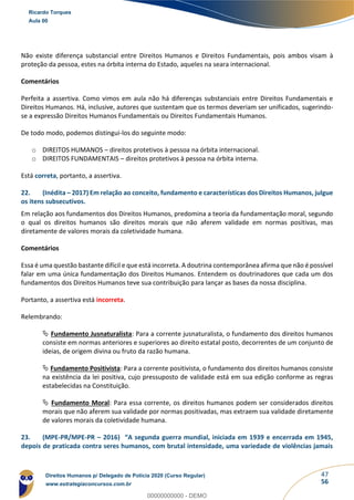 47
56
Não existe diferença substancial entre Direitos Humanos e Direitos Fundamentais, pois ambos visam à
proteção da pessoa, estes na órbita interna do Estado, aqueles na seara internacional.
Comentários
Perfeita a assertiva. Como vimos em aula não há diferenças substanciais entre Direitos Fundamentais e
Direitos Humanos. Há, inclusive, autores que sustentam que os termos deveriam ser unificados, sugerindo-
se a expressão Direitos Humanos Fundamentais ou Direitos Fundamentais Humanos.
De todo modo, podemos distingui-los do seguinte modo:
o DIREITOS HUMANOS – direitos protetivos à pessoa na órbita internacional.
o DIREITOS FUNDAMENTAIS – direitos protetivos à pessoa na órbita interna.
Está correta, portanto, a assertiva.
22. (Inédita – 2017) Em relação ao conceito, fundamento e características dos Direitos Humanos, julgue
os itens subsecutivos.
Em relação aos fundamentos dos Direitos Humanos, predomina a teoria da fundamentação moral, segundo
o qual os direitos humanos são direitos morais que não aferem validade em normas positivas, mas
diretamente de valores morais da coletividade humana.
Comentários
Essa é uma questão bastante difícil e que está incorreta. A doutrina contemporânea afirma que não é possível
falar em uma única fundamentação dos Direitos Humanos. Entendem os doutrinadores que cada um dos
fundamentos dos Direitos Humanos teve sua contribuição para lançar as bases da nossa disciplina.
Portanto, a assertiva está incorreta.
Relembrando:
 Fundamento Jusnaturalista: Para a corrente jusnaturalista, o fundamento dos direitos humanos
consiste em normas anteriores e superiores ao direito estatal posto, decorrentes de um conjunto de
ideias, de origem divina ou fruto da razão humana.
 Fundamento Positivista: Para a corrente positivista, o fundamento dos direitos humanos consiste
na existência da lei positiva, cujo pressuposto de validade está em sua edição conforme as regras
estabelecidas na Constituição.
 Fundamento Moral: Para essa corrente, os direitos humanos podem ser considerados direitos
morais que não aferem sua validade por normas positivadas, mas extraem sua validade diretamente
de valores morais da coletividade humana.
23. (MPE-PR/MPE-PR – 2016) “A segunda guerra mundial, iniciada em 1939 e encerrada em 1945,
depois de praticada contra seres humanos, com brutal intensidade, uma variedade de violências jamais
Ricardo Torques
Aula 00
Direitos Humanos p/ Delegado de Polícia 2020 (Curso Regular)
www.estrategiaconcursos.com.br
0
00000000000 - DEMO
 