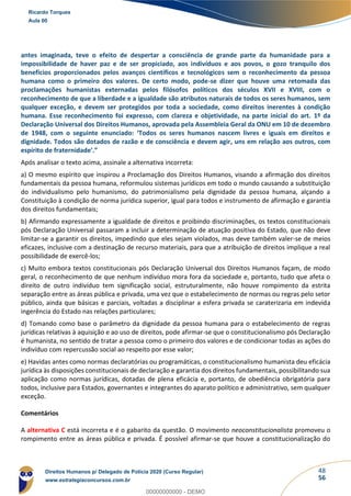 48
56
antes imaginada, teve o efeito de despertar a consciência de grande parte da humanidade para a
impossibilidade de haver paz e de ser propiciado, aos indivíduos e aos povos, o gozo tranquilo dos
benefícios proporcionados pelos avanços científicos e tecnológicos sem o reconhecimento da pessoa
humana como o primeiro dos valores. De certo modo, pode-se dizer que houve uma retomada das
proclamações humanistas externadas pelos filósofos políticos dos séculos XVII e XVIII, com o
reconhecimento de que a liberdade e a igualdade são atributos naturais de todos os seres humanos, sem
qualquer exceção, e devem ser protegidos por toda a sociedade, como direitos inerentes à condição
humana. Esse reconhecimento foi expresso, com clareza e objetividade, na parte inicial do art. 1º da
Declaração Universal dos Direitos Humanos, aprovada pela Assembleia Geral da ONU em 10 de dezembro
de 1948, com o seguinte enunciado: ‘Todos os seres humanos nascem livres e iguais em direitos e
dignidade. Todos são dotados de razão e de consciência e devem agir, uns em relação aos outros, com
espírito de fraternidade’.”
Após analisar o texto acima, assinale a alternativa incorreta:
a) O mesmo espírito que inspirou a Proclamação dos Direitos Humanos, visando a afirmação dos direitos
fundamentais da pessoa humana, reformulou sistemas jurídicos em todo o mundo causando a substituição
do individualismo pelo humanismo, do patrimonialismo pela dignidade da pessoa humana, alçando a
Constituição à condição de norma jurídica superior, igual para todos e instrumento de afirmação e garantia
dos direitos fundamentais;
b) Afirmando expressamente a igualdade de direitos e proibindo discriminações, os textos constitucionais
pós Declaração Universal passaram a incluir a determinação de atuação positiva do Estado, que não deve
limitar-se a garantir os direitos, impedindo que eles sejam violados, mas deve também valer-se de meios
eficazes, inclusive com a destinação de recurso materiais, para que a atribuição de direitos implique a real
possibilidade de exercê-los;
c) Muito embora textos constitucionais pós Declaração Universal dos Direitos Humanos façam, de modo
geral, o reconhecimento de que nenhum indivíduo mora fora da sociedade e, portanto, tudo que afeta o
direito de outro indivíduo tem significação social, estruturalmente, não houve rompimento da estrita
separação entre as áreas pública e privada, uma vez que o estabelecimento de normas ou regras pelo setor
público, ainda que básicas e parciais, voltadas a disciplinar a esfera privada se caraterizaria em indevida
ingerência do Estado nas relações particulares;
d) Tomando como base o parâmetro da dignidade da pessoa humana para o estabelecimento de regras
jurídicas relativas à aquisição e ao uso de direitos, pode afirmar-se que o constitucionalismo pós Declaração
é humanista, no sentido de tratar a pessoa como o primeiro dos valores e de condicionar todas as ações do
indivíduo com repercussão social ao respeito por esse valor;
e) Havidas antes como normas declaratórias ou programáticas, o constitucionalismo humanista deu eficácia
jurídica às disposições constitucionais de declaração e garantia dos direitos fundamentais, possibilitando sua
aplicação como normas jurídicas, dotadas de plena eficácia e, portanto, de obediência obrigatória para
todos, inclusive para Estados, governantes e integrantes do aparato político e administrativo, sem qualquer
exceção.
Comentários
A alternativa C está incorreta e é o gabarito da questão. O movimento neoconstitucionalista promoveu o
rompimento entre as áreas pública e privada. É possível afirmar-se que houve a constitucionalização do
Ricardo Torques
Aula 00
Direitos Humanos p/ Delegado de Polícia 2020 (Curso Regular)
www.estrategiaconcursos.com.br
0
00000000000 - DEMO
 
