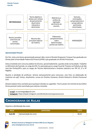 4
56
Apresentação Pessoal
Por fim, resta uma breve apresentação pessoal. Meu nome é Ricardo Strapasson Torques! Sou graduado em
Direito pela Universidade Federal do Paraná (UFPR) e pós-graduado em Direito Processual.
Estou envolvido com concurso público há 10 anos, aproximadamente, quando ainda na faculdade. Trabalhei
no Ministério da Fazenda, no cargo de ATA. Fui aprovado para o cargo Fiscal de Tributos na Prefeitura de São
José dos Pinhais/PR e para os cargos de Técnico Administrativo e Analista Judiciário nos TRT 4ª, 1º e 9º
Regiões.
Quanto à atividade de professor, leciono exclusivamente para concursos, com foco na elaboração de
materiais em pdf. Temos, atualmente, cursos em Direitos Humanos, Direito Eleitoral e Direito Processual
Civil.
Deixarei abaixo meus contatos para quaisquer dúvidas ou sugestões. Terei o prazer em orientá-los da melhor
forma possível nesta caminhada que estamos iniciando.
E-mail: rst.estrategia@gmail.com
Instagram: https://www.instagram.com/direitoshumanosparaconcurso
CRONOGRAMA DE AULAS
Vejamos a distribuição das aulas:
AULA CONTEÚDO DATA
Aula 00 Apresentação do curso 06.01
METODOLOGIA
Teoria objetiva e
direta com síntese
do pensamento
doutrinário
relevante e
dominante.
Referência e
análise da
legislação
pertinente ao
assunto.
Súmulas,
orientações
jurisprudenciais e
jurisprudência
pertinente
comentadas.
Muitas questões
anteriores de
provas
comentadas.
Resumo dos
principais tópicos
da matéria.
Vídeoaulas
complementares
sobre
determinados
pontos da matéria
APROVAÇÃO!
Ricardo Torques
Aula 00
Direitos Humanos p/ Delegado de Polícia 2020 (Curso Regular)
www.estrategiaconcursos.com.br
0
00000000000 - DEMO
==0==
 