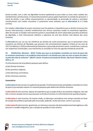 49
56
direito privado, com o valor da dignidade humana espalhando-se para todas as áreas antes isoladas dos
mandamentos constitucionais. O neoconstitucionalismo possui papel importante no sentido de aproximar a
moral do direito, o que reflete necessariamente na apresentação na prescrição de valores e princípios
constitucionais com caráter vinculativo. É justamente nesse contexto, que as alternativas D e E estão
corretas.
Em relação à alternativa A cumpre mencionar que fica patente a importância que os direitos humanos (em
termos internacionais) e direitos fundamentais (em termos nacionais) recebe no tratamento legislativo.
Além de vincular os Estados internamente quanto à necessidade de serem observados preceitos protetivos
da dignidade, a nível internacional relativiza a soberania em prol dos direitos mais básicos dos seres
humanos.
A alternativa B, por sua vez, faz referência aos direitos de cunho prestacional, que se apresentam como
somatório aos direitos de liberdade, que possuem viés eminentemente negativo. Embora já nos anos de
1917 (no México) e 1919 (na Alemanha) já tivéssemos a prescrição de direitos sociais, econômicos e culturais
nas respectivas constituições, esse movimento se consolida no início da segunda metade do século XX.
24. (FAUEL/Câm. Marialva – 2015) “Cuidar para que as atrocidades cometidas em nome do povo não
se cometam novamente é um problema internacional e um desafio que cada vez mais os países de todo o
mundo têm tido de enfrentar”. (BEATY, David. A Essência do Estado de Direito. São Paulo: Martins Fontes,
2014, p. 2)
O enfrentamento de tal problema perpassa pela defesa:
a) Dos Direitos Humanos.
b) Dos preceitos religiosos.
c) Das lideranças carismáticas.
d) Dos interesses nacionais.
Comentários
A alternativa A está correta e é o gabarito da questão. O enfrentamento das atrocidades cometidas em nome
do povo (cujo exemplo máxime é o nazismo) perpassa pela defesa dos Direitos Humanos.
A alternativa B está incorreta. Apesar da importância que se pode atribuir aos preceitos religiosos, eles não
têm a mesma vocação comum que possuem os Direitos Humanos no enfrentamento da questão proposta.
A alternativa C está incorreta. Do mesmo modo, as lideranças carismáticas nem sempre atuarão em favor
da solução do problema apontado pelo enunciado, podendo, muitas das vezes, serem a sua causa.
A alternativa D está incorreta. Igualmente, os interesses nacionais são demasiadamente heterogêneos e não
possuem o condão integrativo, que a solução da questão em tela reclama.
Ricardo Torques
Aula 00
Direitos Humanos p/ Delegado de Polícia 2020 (Curso Regular)
www.estrategiaconcursos.com.br
0
00000000000 - DEMO
 