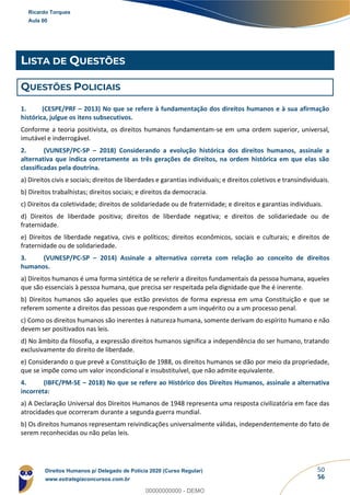 50
56
LISTA DE QUESTÕES
QUESTÕES POLICIAIS
1. (CESPE/PRF – 2013) No que se refere à fundamentação dos direitos humanos e à sua afirmação
histórica, julgue os itens subsecutivos.
Conforme a teoria positivista, os direitos humanos fundamentam-se em uma ordem superior, universal,
imutável e inderrogável.
2. (VUNESP/PC-SP – 2018) Considerando a evolução histórica dos direitos humanos, assinale a
alternativa que indica corretamente as três gerações de direitos, na ordem histórica em que elas são
classificadas pela doutrina.
a) Direitos civis e sociais; direitos de liberdades e garantias individuais; e direitos coletivos e transindividuais.
b) Direitos trabalhistas; direitos sociais; e direitos da democracia.
c) Direitos da coletividade; direitos de solidariedade ou de fraternidade; e direitos e garantias individuais.
d) Direitos de liberdade positiva; direitos de liberdade negativa; e direitos de solidariedade ou de
fraternidade.
e) Direitos de liberdade negativa, civis e políticos; direitos econômicos, sociais e culturais; e direitos de
fraternidade ou de solidariedade.
3. (VUNESP/PC-SP – 2014) Assinale a alternativa correta com relação ao conceito de direitos
humanos.
a) Direitos humanos é uma forma sintética de se referir a direitos fundamentais da pessoa humana, aqueles
que são essenciais à pessoa humana, que precisa ser respeitada pela dignidade que lhe é inerente.
b) Direitos humanos são aqueles que estão previstos de forma expressa em uma Constituição e que se
referem somente a direitos das pessoas que respondem a um inquérito ou a um processo penal.
c) Como os direitos humanos são inerentes à natureza humana, somente derivam do espírito humano e não
devem ser positivados nas leis.
d) No âmbito da filosofia, a expressão direitos humanos significa a independência do ser humano, tratando
exclusivamente do direito de liberdade.
e) Considerando o que prevê a Constituição de 1988, os direitos humanos se dão por meio da propriedade,
que se impõe como um valor incondicional e insubstituível, que não admite equivalente.
4. (IBFC/PM-SE – 2018) No que se refere ao Histórico dos Direitos Humanos, assinale a alternativa
incorreta:
a) A Declaração Universal dos Direitos Humanos de 1948 representa uma resposta civilizatória em face das
atrocidades que ocorreram durante a segunda guerra mundial.
b) Os direitos humanos representam reivindicações universalmente válidas, independentemente do fato de
serem reconhecidas ou não pelas leis.
Ricardo Torques
Aula 00
Direitos Humanos p/ Delegado de Polícia 2020 (Curso Regular)
www.estrategiaconcursos.com.br
0
00000000000 - DEMO
 