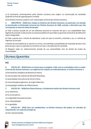 51
56
c) O movimento contemporâneo pelos direitos humanos teve origem na reconstrução da sociedade
ocidental ao final da segunda guerra mundial.
d) Os direitos humanos surgiram com a declaração universal dos direitos humanos.
5. (IBFC/PM-SE – 2018) Com relação ao Histórico dos Direitos Humanos, em particular, em atenção
ao preceituado na Declaração Universal dos Direitos Humanos de 1948, assinale a alternativa que não
corresponde ao texto da citada Declaração:
a) Toda a pessoa acusada de um ato delituoso presume-se inocente até que a sua culpabilidade fique
legalmente provada no decurso de um processo público em que todas as garantias necessárias de defesa lhe
sejam asseguradas.
b) Toda a pessoa tem o direito de abandonar o país em que se encontra, incluindo o seu, e o direito de
regressar ao seu país.
c) Diante da necessidade de se reprimir os crimes, será admitida a possibilidade de imposição de pena mais
grave do que a que era aplicável no momento em que o ato delituoso foi cometido.
d) Ninguém pode ser arbitrariamente privado da sua nacionalidade nem do direito de mudar de
nacionalidade.
OUTRAS QUESTÕES
FCC
6. (FCC/CL-DF – 2018) Dentre as teorias que se propõem a lidar com as contradições entre o caráter
universal dos direitos humanos e as exigências de respeito ao multiculturalismo, é correto mencionar a
a) hermenêutica diatópica de Boaventura Santos.
b) comunicação não-violenta de Marshall Rosenberg.
c) racionalidade intercultural de Herrera Flores.
d) universalização progressiva, de Jurgen Habermas.
e) antropologia simbólica de Clifford Geertz.
7. (FCC/CL-DF – 2018) Para Flávia Piovesan, o fundamento basilar dos Direitos Humanos está
a) no relativismo.
b) no universalismo.
c) na dignidade da pessoa humana.
d) na indivisibilidade.
e) na igualdade.
8. (FCC/CL-DF – 2018) Uma vez estabelecidos, os Direitos Humanos não podem ser retirados do
ordenamento, em razão do princípio da
a) inter-relacionaridade.
Ricardo Torques
Aula 00
Direitos Humanos p/ Delegado de Polícia 2020 (Curso Regular)
www.estrategiaconcursos.com.br
0
00000000000 - DEMO
 