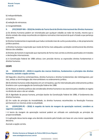 52
56
b) indisponibilidade.
c) inerência.
d) vedação do retrocesso.
e) inesgotabilidade.
9. (FCC/SEGEP-MA – 2016) No âmbito da Teoria Geral do Direito Internacional dos Direitos Humanos:
a) Os diretos humanos podem ser reivindicados por qualquer cidadão ao redor do mundo, mesmo que o
direito violado não esteja reconhecido em diploma normativo internacional do qual o Estado a que pertença
seja parte.
b) Direitos fundamentais é expressão que traduz conteúdo mais de cunho jusnaturalista, e não propriamente
jurídico-positivo.
c) Direitos humanos é expressão que revela de forma mais adequada a proteção constitucional dos direitos
básicos dos cidadãos.
d) Direitos do homem é expressão que representa de forma mais correta os direitos positivados em tratados
e declarações internacionais.
e) A Constituição Federal de 1988 utilizou com precisão técnica as expressões direitos fundamentais e
direitos humanos.
CESPE
10. (CESPE/CGE-CE – 2019) A respeito dos marcos históricos, fundamentos e princípios dos direitos
humanos, assinale a opção correta.
(A) Segundo a doutrina contemporânea, direitos humanos e direitos fundamentais são indistinguíveis; por
isso, ambas as terminologias são intercambiáveis no ordenamento jurídico.
(B) Os direitos humanos estão dispostos em um rol taxativo, que foi internalizado pelo ordenamento jurídico
brasileiro com a promulgação da Constituição Federal de 1988.
(C) No Brasil, os direitos políticos são considerados direitos humanos e seu exercício pelos cidadãos se esgota
no direito de votar e de ser votado.
(D) A dignidade da pessoa humana, princípio basilar da Constituição Federal de 1988, é fundamento dos
direitos humanos.
(E) Em razão do princípio da imutabilidade, os direitos humanos reconhecidos na Revolução Francesa
permanecem os mesmos ainda na atualidade.
11. (CESPE/DPE-PE – 2018) A respeito da teoria da margem da apreciação nacional, considere as
seguintes asserções.
I A teoria da margem da apreciação nacional poderá ser utilizada em substituição ao princípio da
proporcionalidade.
II A aplicação dessa teoria exige uma decisão vinculante pelo Estado com base em uma menor capacidade
decisória.
Assinale a opção correta.
Ricardo Torques
Aula 00
Direitos Humanos p/ Delegado de Polícia 2020 (Curso Regular)
www.estrategiaconcursos.com.br
0
00000000000 - DEMO
 