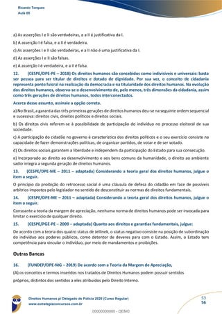 53
56
a) As asserções I e II são verdadeiras, e a II é justificativa da I.
b) A asserção I é falsa, e a II é verdadeira.
c) As asserções I e II são verdadeiras, e a II não é uma justificativa da I.
d) As asserções I e II são falsas.
e) A asserção I é verdadeira, e a II é falsa.
12. (CESPE/DPE-PE – 2018) Os direitos humanos são concebidos como indivisíveis e universais: basta
ser pessoa para ser titular de direitos e dotado de dignidade. Por sua vez, o conceito de cidadania
representa ponto fulcral na realização da democracia e na titularidade dos direitos humanos. Na evolução
dos direitos humanos, observa-se o desenvolvimento de, pelo menos, três dimensões da cidadania, assim
como três gerações de direitos humanos, todos interconectados.
Acerca desse assunto, assinale a opção correta.
a) No Brasil, a garantia das três primeiras gerações de direitos humanos deu-se na seguinte ordem sequencial
e sucessiva: direitos civis, direitos políticos e direitos sociais.
b) Os direitos civis referem-se à possibilidade de participação do indivíduo no processo eleitoral de sua
sociedade.
c) A participação do cidadão no governo é característica dos direitos políticos e o seu exercício consiste na
capacidade de fazer demonstrações políticas, de organizar partidos, de votar e de ser votado.
d) Os direitos sociais garantem a liberdade e independem da participação do Estado para sua consecução.
e) Incorporado ao direito ao desenvolvimento e aos bens comuns da humanidade, o direito ao ambiente
sadio integra a segunda geração de direitos humanos.
13. (CESPE/DPE-ME – 2011 – adaptada) Considerando a teoria geral dos direitos humanos, julgue o
item a seguir.
O princípio da proibição do retrocesso social é uma cláusula de defesa do cidadão em face de possíveis
arbítrios impostos pelo legislador no sentido de desconstituir as normas de direitos fundamentais.
14. (CESPE/DPE-ME – 2011 – adaptada) Considerando a teoria geral dos direitos humanos, julgue o
item a seguir.
Consoante a teoria da margem de apreciação, nenhuma norma de direitos humanos pode ser invocada para
limitar o exercício de qualquer direito.
15. (CESPE/PGE-PE – 2009 – adaptada) Quanto aos direitos e garantias fundamentais, julgue:
De acordo com a teoria dos quatro status de Jellinek, o status negativo consiste na posição de subordinação
do indivíduo aos poderes públicos, como detentor de deveres para com o Estado. Assim, o Estado tem
competência para vincular o indivíduo, por meio de mandamentos e proibições.
Outras Bancas
16. (FUNDEP/DPE-MG – 2019) De acordo com a Teoria da Margem de Apreciação,
(A) os conceitos e termos inseridos nos tratados de Direitos Humanos podem possuir sentidos
próprios, distintos dos sentidos a eles atribuídos pelo Direito Interno.
Ricardo Torques
Aula 00
Direitos Humanos p/ Delegado de Polícia 2020 (Curso Regular)
www.estrategiaconcursos.com.br
0
00000000000 - DEMO
 