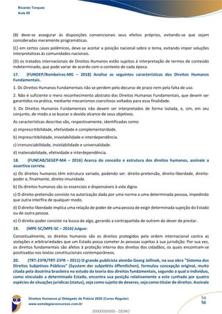 54
56
(B) deve-se assegurar às disposições convencionais seus efeitos próprios, evitando-se que sejam
consideradas meramente programáticas.
(C) em certos casos polêmicos, deve-se aceitar a posição nacional sobre o tema, evitando impor soluções
interpretativas às comunidades nacionais.
(D) os tratados internacionais de Direitos Humanos estão sujeitos à interpretação de termos de conteúdo
indeterminado, que pode variar de acordo com o contexto de cada época.
17. (FUNDEP/Bombeiros-MG – 2018) Analise as seguintes características dos Direitos Humanos
Fundamentais.
1. Os Direitos Humanos Fundamentais não se perdem pelo decurso de prazo nem pela falta de uso.
2. Não é suficiente o mero reconhecimento abstrato dos Direitos Humanos Fundamentais, que devem ser
garantidos na prática, mediante mecanismos coercitivos voltados para essa finalidade.
3. Os Direitos Humanos Fundamentais não devem ser interpretados de forma isolada, e, sim, em seu
conjunto, de modo a se buscar o devido alcance de seus objetivos.
As características descritas são, respectivamente, identificadas como:
a) imprescritibilidade, efetividade e complementaridade.
b) imprescritibilidade, inviolabilidade e interdependência.
c) irrenunciabilidade, inviolabilidade e universalidade.
d) inalienabilidade, efetividade e interdependência.
18. (FUNCAB/SEGEP-MA – 2016) Acerca do conceito e estrutura dos direitos humanos, assinale a
assertiva correta.
a) Os direitos humanos têm estrutura variada, podendo ser: direito-pretensão, direito-liberdade, direito-
poder e, finalmente, direito-imunidade.
b) Os direitos humanos são os essenciais e dispensáveis à vida digna.
c) O direito-pretensão consiste na autorização dada por uma norma a uma determinada pessoa, impedindo
que outra interfira de qualquer modo.
d) O direito-liberdade implica uma relação de poder de uma pessoa de exigir determinada sujeição do Estado
ou de outra pessoa.
e) O direito-poder consiste na busca de algo, gerando a contrapartida de outrem do dever de prestar.
19. (MPE-SC/MPE-SC – 2016) Julgue:
Conceitualmente, os direitos humanos são os direitos protegidos pela ordem internacional contra as
violações e arbitrariedades que um Estado possa cometer às pessoas sujeitas à sua jurisdição. Por sua vez,
os direitos fundamentais são afetos à proteção interna dos direitos dos cidadãos, os quais encontram-se
positivados nos textos constitucionais contemporâneos.
20. (TRT-23ªR/TRT-23ªR – 2011) O grande publicista alemão Georg Jellinek, na sua obra "Sistema dos
Direitos Subjetivos Públicos" (Syzstem der subjetktiv öffentlichen), formulou concepção original, muito
citada pela doutrina brasileira no estudo da teoria dos direitos fundamentais, segundo a qual o individuo,
como vinculado a determinado Estado, encontra sua posição relativamente a este cunhada por quatro
espécies de situações juridicas (status), seja como sujeito de deveres, seja como titular de direitos. Assinale
Ricardo Torques
Aula 00
Direitos Humanos p/ Delegado de Polícia 2020 (Curso Regular)
www.estrategiaconcursos.com.br
0
00000000000 - DEMO
 