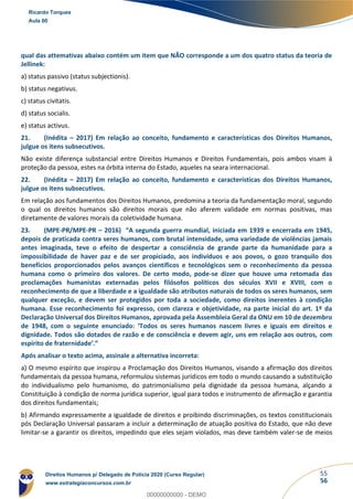 55
56
qual das attemativas abaixo contém um item que NÃO corresponde a um dos quatro status da teoria de
Jellinek:
a) status passivo (status subjectionis).
b) status negativus.
c) status civitatis.
d) status socialis.
e) status activus.
21. (Inédita – 2017) Em relação ao conceito, fundamento e características dos Direitos Humanos,
julgue os itens subsecutivos.
Não existe diferença substancial entre Direitos Humanos e Direitos Fundamentais, pois ambos visam à
proteção da pessoa, estes na órbita interna do Estado, aqueles na seara internacional.
22. (Inédita – 2017) Em relação ao conceito, fundamento e características dos Direitos Humanos,
julgue os itens subsecutivos.
Em relação aos fundamentos dos Direitos Humanos, predomina a teoria da fundamentação moral, segundo
o qual os direitos humanos são direitos morais que não aferem validade em normas positivas, mas
diretamente de valores morais da coletividade humana.
23. (MPE-PR/MPE-PR – 2016) “A segunda guerra mundial, iniciada em 1939 e encerrada em 1945,
depois de praticada contra seres humanos, com brutal intensidade, uma variedade de violências jamais
antes imaginada, teve o efeito de despertar a consciência de grande parte da humanidade para a
impossibilidade de haver paz e de ser propiciado, aos indivíduos e aos povos, o gozo tranquilo dos
benefícios proporcionados pelos avanços científicos e tecnológicos sem o reconhecimento da pessoa
humana como o primeiro dos valores. De certo modo, pode-se dizer que houve uma retomada das
proclamações humanistas externadas pelos filósofos políticos dos séculos XVII e XVIII, com o
reconhecimento de que a liberdade e a igualdade são atributos naturais de todos os seres humanos, sem
qualquer exceção, e devem ser protegidos por toda a sociedade, como direitos inerentes à condição
humana. Esse reconhecimento foi expresso, com clareza e objetividade, na parte inicial do art. 1º da
Declaração Universal dos Direitos Humanos, aprovada pela Assembleia Geral da ONU em 10 de dezembro
de 1948, com o seguinte enunciado: ‘Todos os seres humanos nascem livres e iguais em direitos e
dignidade. Todos são dotados de razão e de consciência e devem agir, uns em relação aos outros, com
espírito de fraternidade’.”
Após analisar o texto acima, assinale a alternativa incorreta:
a) O mesmo espírito que inspirou a Proclamação dos Direitos Humanos, visando a afirmação dos direitos
fundamentais da pessoa humana, reformulou sistemas jurídicos em todo o mundo causando a substituição
do individualismo pelo humanismo, do patrimonialismo pela dignidade da pessoa humana, alçando a
Constituição à condição de norma jurídica superior, igual para todos e instrumento de afirmação e garantia
dos direitos fundamentais;
b) Afirmando expressamente a igualdade de direitos e proibindo discriminações, os textos constitucionais
pós Declaração Universal passaram a incluir a determinação de atuação positiva do Estado, que não deve
limitar-se a garantir os direitos, impedindo que eles sejam violados, mas deve também valer-se de meios
Ricardo Torques
Aula 00
Direitos Humanos p/ Delegado de Polícia 2020 (Curso Regular)
www.estrategiaconcursos.com.br
0
00000000000 - DEMO
 