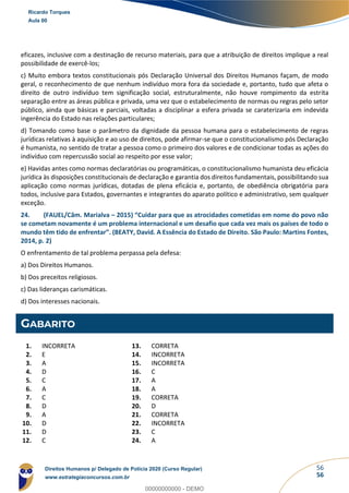 56
56
eficazes, inclusive com a destinação de recurso materiais, para que a atribuição de direitos implique a real
possibilidade de exercê-los;
c) Muito embora textos constitucionais pós Declaração Universal dos Direitos Humanos façam, de modo
geral, o reconhecimento de que nenhum indivíduo mora fora da sociedade e, portanto, tudo que afeta o
direito de outro indivíduo tem significação social, estruturalmente, não houve rompimento da estrita
separação entre as áreas pública e privada, uma vez que o estabelecimento de normas ou regras pelo setor
público, ainda que básicas e parciais, voltadas a disciplinar a esfera privada se caraterizaria em indevida
ingerência do Estado nas relações particulares;
d) Tomando como base o parâmetro da dignidade da pessoa humana para o estabelecimento de regras
jurídicas relativas à aquisição e ao uso de direitos, pode afirmar-se que o constitucionalismo pós Declaração
é humanista, no sentido de tratar a pessoa como o primeiro dos valores e de condicionar todas as ações do
indivíduo com repercussão social ao respeito por esse valor;
e) Havidas antes como normas declaratórias ou programáticas, o constitucionalismo humanista deu eficácia
jurídica às disposições constitucionais de declaração e garantia dos direitos fundamentais, possibilitando sua
aplicação como normas jurídicas, dotadas de plena eficácia e, portanto, de obediência obrigatória para
todos, inclusive para Estados, governantes e integrantes do aparato político e administrativo, sem qualquer
exceção.
24. (FAUEL/Câm. Marialva – 2015) “Cuidar para que as atrocidades cometidas em nome do povo não
se cometam novamente é um problema internacional e um desafio que cada vez mais os países de todo o
mundo têm tido de enfrentar”. (BEATY, David. A Essência do Estado de Direito. São Paulo: Martins Fontes,
2014, p. 2)
O enfrentamento de tal problema perpassa pela defesa:
a) Dos Direitos Humanos.
b) Dos preceitos religiosos.
c) Das lideranças carismáticas.
d) Dos interesses nacionais.
GABARITO
1. INCORRETA
2. E
3. A
4. D
5. C
6. A
7. C
8. D
9. A
10. D
11. D
12. C
13. CORRETA
14. INCORRETA
15. INCORRETA
16. C
17. A
18. A
19. CORRETA
20. D
21. CORRETA
22. INCORRETA
23. C
24. A
Ricardo Torques
Aula 00
Direitos Humanos p/ Delegado de Polícia 2020 (Curso Regular)
www.estrategiaconcursos.com.br
0
00000000000 - DEMO
 