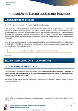 7
56
INTRODUÇÃO AO ESTUDO DOS DIREITOS HUMANOS
CONSIDERAÇÕES INICIAIS
Na aula de hoje vamos estudar a Teoria Geral dos Direitos Humanos.
Antes de iniciar a aula propriamente, é importante uma observação. Ao longo desta aula haverá várias
citações de doutrinadores consagrados. Isso é feito com um propósito único: o estudo dessa parte é
totalmente teórico, conceitual. Não haverá tratado ou regras jurídicas internacionais a serem analisados.
Pelo contrário, há diversas correntes de pensamento que, ao longo da História, moldaram os Direitos
Humanos, tal como ele se apresenta hoje. Logo, leiam os conceitos e, para memorizar, recorram aos gráficos
e esquemas.
Antes de iniciar, gostaria de deixar um convite a vocês: CURTAM NOSSA PÁGINA NO FACEBOOK, ESPECÍFICA
DE DIREITOS HUMANOS. Lá teremos diversas informações úteis, provas comentadas, artigos, tudo sobre
provas de Direitos Humanos. Aproveitem!
https://www.facebook.com/direitoshumanosparaconcursos
Boa aula!
TEORIA GERAL DOS DIREITOS HUMANOS
1 – CONCEITO E TERMINOLOGIA
A matéria Direitos Humanos pode ser conceituada como o conjunto de direitos inerentes à dignidade da
pessoa humana, por meio da limitação do arbítrio do Estado e do estabelecimento da igualdade como o
aspecto central das relações sociais.
A definição consagrada na doutrina atualmente é a de Antônio Peres Luño1, segundo o qual os direitos
humanos constituem um
1
PERES LUÑO, Antônio. Derechos humanos, Estado de derecho y Constitución. 5. edição. Madrid: Editora Tecnos,
1995, p. 48.
Ricardo Torques
Aula 00
Direitos Humanos p/ Delegado de Polícia 2020 (Curso Regular)
www.estrategiaconcursos.com.br
0
00000000000 - DEMO
 