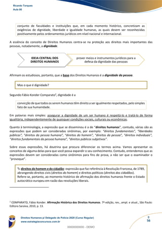 8
56
conjunto de faculdades e instituições que, em cada momento histórico, concretizam as
exigências de dignidade, liberdade e igualdade humanas, as quais devem ser reconhecidas
positivamente pelos ordenamentos jurídicos em nível nacional e internacional.
A essência do conceito de Direitos Humanos centra-se na proteção aos direitos mais importantes das
pessoas, notadamente, a dignidade.
Afirmam os estudiosos, portanto, que a base dos Direitos Humanos é a dignidade da pessoa.
Mas o que é dignidade?
Segundo Fábio Konder Comparato2, dignidade é a
convicção de que todos os serem humanos têm direito a ser igualmente respeitados, pelo simples
fato de sua humanidade.
Em palavras mais simples: assegurar a dignidade de um ser humano é respeitá-lo e tratá-lo de forma
igualitária, independentemente de quaisquer condições sociais, culturais ou econômicas.
Quanto à terminologia, a expressão que se disseminou é a de “direitos humanos”, contudo, várias são as
expressões que podem ser consideradas sinônimas, por exemplo: “direitos fundamentais”, “liberdades
públicas”, “direitos da pessoa humana”, “direitos do homem”, “direitos da pessoa”, “direitos individuais”,
“direitos fundamentais da pessoa humana”, “direitos públicos subjetivos”.
Sobre essas expressões, há doutrina que procura diferenciar os termos acima. Vamos apresentar os
conceitos de alguma delas para que você possa expandir o seu conhecimento. Contudo, entendemos que as
expressões devem ser consideradas como sinônimos para fins de prova, a não ser que o examinador o
“provoque”.
 direitos do homem e do cidadão: expressão que faz referência à Revolução Francesa, de 1789,
abrangendo direitos civis (direitos do homem) e direitos políticos (direitos dos cidadãos).
Refere-se, portanto, ao momento histórico de afirmação dos direitos humanos frente o Estado
autocrático europeu em razão das revoluções liberais.
2
COMPARATO, Fábio Konder. Afirmação Histórica dos Direitos Humanos. 7ª edição, rev., ampl. e atual., São Paulo:
Editora Saraiva, 2010, p. 13.
IDEIA CENTRAL DOS
DIREITOS HUMANOS
prover meios e instrumentos jurídicos para a
defesa da dignidade das pessoas
Ricardo Torques
Aula 00
Direitos Humanos p/ Delegado de Polícia 2020 (Curso Regular)
www.estrategiaconcursos.com.br
0
00000000000 - DEMO
 