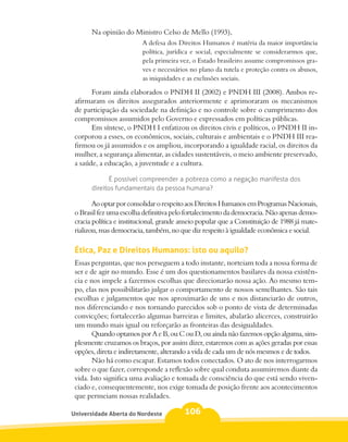 Na opinião do Ministro Celso de Mello (1993),
                          A defesa dos Direitos Humanos é matéria da maior importância
                          política, jurídica e social, especialmente se considerarmos que,
                          pela primeira vez, o Estado brasileiro assume compromissos gra-
                          ves e necessários no plano da tutela e proteção contra os abusos,
                          as iniquidades e as exclusões sociais.

       Foram ainda elaborados o PNDH II (2002) e PNDH III (2008). Ambos re-
 afirmaram os direitos assegurados anteriormente e aprimoraram os mecanismos
 de participação da sociedade na definição e no controle sobre o cumprimento dos
 compromissos assumidos pelo Governo e expressados em políticas públicas.
       Em síntese, o PNDH I enfatizou os direitos civis e políticos, o PNDH II in-
 corporou a esses, os econômicos, sociais, culturais e ambientais e o PNDH III rea-
 firmou os já assumidos e os ampliou, incorporando a igualdade racial, os direitos da
 mulher, a segurança alimentar, as cidades sustentáveis, o meio ambiente preservado,
 a saúde, a educação, a juventude e a cultura.

             É possível compreender a pobreza como a negação manifesta dos
       direitos fundamentais da pessoa humana?

        Ao optar por consolidar o respeito aos Direitos Humanos em Programas Nacionais,
 o Brasil fez uma escolha definitiva pelo fortalecimento da democracia. Não apenas demo-
 cracia política e institucional, grande anseio popular que a Constituição de 1988 já mate-
 rializou, mas democracia, também, no que diz respeito à igualdade econômica e social.

 Ética, Paz e Direitos Humanos: isto ou aquilo?
 Essas perguntas, que nos perseguem a todo instante, norteiam toda a nossa forma de
 ser e de agir no mundo. Esse é um dos questionamentos basilares da nossa existên-
 cia e nos impele a fazermos escolhas que direcionarão nossa ação. Ao mesmo tem-
 po, elas nos possibilitarão julgar o comportamento de nossos semelhantes. São tais
 escolhas e julgamentos que nos aproximarão de uns e nos distanciarão de outros,
 nos diferenciando e nos tornando parecidos sob o ponto de vista de determinadas
 convicções; fortalecerão algumas barreiras e limites, abalarão alicerces, construirão
 um mundo mais igual ou reforçarão as fronteiras das desigualdades.
        Quando optamos por A e B, ou C ou D, ou ainda não fazemos opção alguma, sim-
 plesmente cruzamos os braços, por assim dizer, estaremos com as ações geradas por essas
 opções, direta e indiretamente, alterando a vida de cada um de nós mesmos e de todos.
        Não há como escapar. Estamos todos conectados. O ato de nos interrogarmos
 sobre o que fazer, corresponde a reflexão sobre qual conduta assumiremos diante da
 vida. Isto significa uma avaliação e tomada de consciência do que está sendo viven-
 ciado e, consequentemente, nos exige tomada de posição frente aos acontecimentos
 que permeiam nossas realidades.

Universidade Aberta do Nordeste          106
 