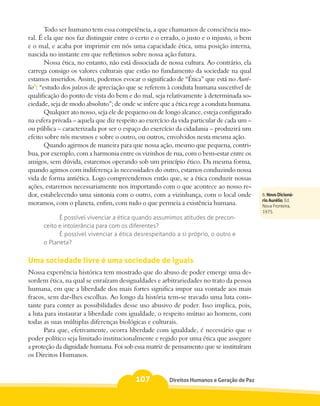 Todo ser humano tem essa competência, a que chamamos de consciência mo-
ral. É ela que nos faz distinguir entre o certo e o errado, o justo e o injusto, o bem
e o mal, e acaba por imprimir em nós uma capacidade ética, uma posição interna,
nascida no instante em que refletimos sobre nossa ação futura.
        Nossa ética, no entanto, não está dissociada de nossa cultura. Ao contrário, ela
carrega consigo os valores culturais que estão no fundamento da sociedade na qual
estamos inseridos. Assim, podemos evocar o significado de “Ética” que está no Auré-
lio6: “estudo dos juízos de apreciação que se referem à conduta humana suscetível de
qualificação do ponto de vista do bem e do mal, seja relativamente à determinada so-
ciedade, seja de modo absoluto”; de onde se infere que a ética rege a conduta humana.
        Qualquer ato nosso, seja ele de pequeno ou de longo alcance, esteja configurado
na esfera privada – aquela que diz respeito ao exercício da vida particular de cada um –
ou pública – caracterizada por ser o espaço do exercício da cidadania – produzirá um
efeito sobre nós mesmos e sobre o outro, ou outros, envolvidos nesta mesma ação.
        Quando agirmos de maneira para que nossa ação, mesmo que pequena, contri-
bua, por exemplo, com a harmonia entre os vizinhos de rua, com o bem-estar entre os
amigos, sem dúvida, estaremos operando sob um princípio ético. Da mesma forma,
quando agimos com indiferença às necessidades do outro, estamos conduzindo nossa
vida de forma antiética. Logo compreendemos então que, se a ética conduzir nossas
ações, estaremos necessariamente nos importando com o que acontece ao nosso re-
dor, estabelecendo uma sintonia com o outro, com a vizinhança, com o local onde            6. Novo Dicioná-
                                                                                           rio Aurélio, Ed.
moramos, com o planeta, enfim, com tudo o que permeia a existência humana.                 Nova Fronteira,
                                                                                           1975.
            É possível vivenciar a ética quando assumimos atitudes de precon-
      ceito e intolerância para com os diferentes?
            É possível vivenciar a ética desrespeitando a si próprio, o outro e
      o Planeta?


Uma sociedade livre é uma sociedade de iguais
Nossa experiência histórica tem mostrado que do abuso de poder emerge uma de-
sordem ética, na qual se enraízam desigualdades e arbitrariedades no trato da pessoa
humana, em que a liberdade dos mais fortes significa impor sua vontade aos mais
fracos, sem dar-lhes escolhas. Ao longo da história tem-se travado uma luta cons-
tante para conter as possibilidades desse uso abusivo de poder. Isso implica, pois,
a luta para instaurar a liberdade com igualdade, o respeito mútuo ao homem, com
todas as suas múltiplas diferenças biológicas e culturais.
      Para que, efetivamente, ocorra liberdade com igualdade, é necessário que o
poder político seja limitado institucionalmente e regido por uma ética que assegure
a proteção da dignidade humana. Foi sob essa matriz de pensamento que se instituíram
os Direitos Humanos.


                                          107          Direitos Humanos e Geração de Paz
 