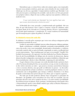 Entendemos que, se somos livres, todos nós estamos aptos a nos responsabi-
 lizar por nossa própria existência, posto que somos dotados de uma vontade indi-
 vidual que nos dá essa capacidade. Compreendemos também que liberdade é um
 valor precioso para a constituição da sociedade: cada um deve ser livre para possuir
 seus próprios valores e dispor de suas escolhas, expressar suas opiniões e definir seu
 modo de viver.

            O que você entende por liberdade? Ser livre significa fazer tudo
       que se quer, desconhecendo o direito do outro?

        A liberdade deve estar associada e complementada pela igualdade. Sob essa
 ideia, de que todo homem é livre e igual, se sustenta a noção de cidadania: todos
 são iguais diante da lei, devendo ter os mesmos direitos, deveres e oportunidades,
 merecendo igual tratamento e consideração. É a noção moderna de humanidade
 que foi transposta para o plano da política e do direito.

 A cidadania nossa de cada dia
 A cidadania é exercida pelos sertanejos que veem seus esforços minguarem pelos
 intermináveis períodos de secas?
       Lembre-se, para mudar a realidade é preciso cobrar, denunciar, colaborar, participar.
       Ajude a transformar a realidade estudando, assumindo responsabilidade social
 com a sua escola e com a sua comunidade, denunciando os desmandos e a violência,
 exercendo controle sobre as ações do Estado, respeitando os outros, escolhendo bem
 os seus representantes. “Seja a mudança que você quer ver no mundo”. Gandhi7.A li-
 berdade de pensamento e de expressão é um fator inalienável aos Direitos Humanos.
 Sem ela não há possibilidades de diálogo nem do exercício da democracia. Apenas
 abusos de poder configurados concretamente em regimes totalitários e ditatoriais, que
 ferem mortalmente o direito à vida, à liberdade, à segurança de cada indivíduo.
       E aqui voltamos à ética, tema que vem sendo abordado desde o primeiro fascí-
 culo. É na lacuna deixada pela ética, na sua ausência, ou seja, no não reconhecimen-
 to dos valores inerentes ao outro – que possui as mesmas características humanas
 e tem os mesmos direitos, mas que pode ser diferente no pensar – no desconhe-
 cimento proposital da exclusão econômica e social de populações inteiras; no con-
 sentimento com as desigualdades, que emerge a violência. Insistimos: é no abuso
 de poder, na desordem ética provocada por esse abuso, que se erguem as guerras.
       Por tudo que foi dito podemos afirmar: hoje consagramos os princípios da
 liberdade e da igualdade como norteadores de nossa vida em sociedade, mas tais
 princípios deverão estar sob os auspícios da ética, e só assim existirá a possibilidade
 da existência de paz no planeta. A paz, portanto, está diretamente relacionada à ética
 e diametralmente oposta a uma atitude antiética que avilta os Direitos Humanos e
 transforma o planeta num ringue.

Universidade Aberta do Nordeste           108
 