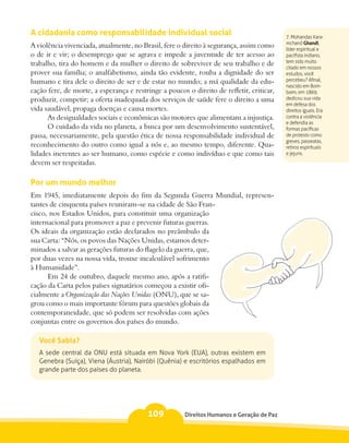 A cidadania como responsabilidade individual social                                        7. Mohandas Kara-
                                                                                           mchand Ghandi,
A violência vivenciada, atualmente, no Brasil, fere o direito à segurança, assim como      líder espiritual e
o de ir e vir; o desemprego que se agrava e impede a juventude de ter acesso ao            pacifista indiano,
trabalho, tira do homem e da mulher o direito de sobreviver de seu trabalho e de           tem sido muito
                                                                                           citado em nossos
prover sua família; o analfabetismo, ainda tão evidente, rouba a dignidade do ser          estudos, você
humano e tira dele o direito de ser e de estar no mundo; a má qualidade da edu-            percebeu? Afinal,
                                                                                           nascido em Bom-
cação fere, de morte, a esperança e restringe a poucos o direito de refletir, criticar,    baim, em 1869,
produzir, competir; a oferta inadequada dos serviços de saúde fere o direito a uma         dedicou sua vida
                                                                                           em defesa dos
vida saudável, propaga doenças e causa mortes.                                             direitos iguais. Era
      As desigualdades sociais e econômicas são motores que alimentam a injustiça.         contra a violência
                                                                                           e defendia as
      O cuidado da vida no planeta, a busca por um desenvolvimento sustentável,            formas pacíficas
passa, necessariamente, pela questão ética de nossa responsabilidade individual de         de protesto como
                                                                                           greves, passeatas,
reconhecimento do outro como igual a nós e, ao mesmo tempo, diferente. Qua-                retiros espirituais
lidades inerentes ao ser humano, como espécie e como indivíduo e que como tais             e jejuns.
devem ser respeitadas.

Por um mundo melhor
Em 1945, imediatamente depois do fim da Segunda Guerra Mundial, represen-
tantes de cinquenta países reuniram–se na cidade de São Fran-
cisco, nos Estados Unidos, para constituir uma organização
internacional para promover a paz e prevenir futuras guerras.
Os ideais da organização estão declarados no preâmbulo da
sua Carta: “Nós, os povos das Nações Unidas, estamos deter-
minados a salvar as gerações futuras do flagelo da guerra, que,
por duas vezes na nossa vida, trouxe incalculável sofrimento
à Humanidade”.
      Em 24 de outubro, daquele mesmo ano, após a ratifi-
cação da Carta pelos países signatários começou a existir ofi-
cialmente a Organização das Nações Unidas (ONU), que se sa-
grou como o mais importante fórum para questões globais da
contemporaneidade, que só podem ser resolvidas com ações
conjuntas entre os governos dos países do mundo.

   Você Sabia?
   A sede central da ONU está situada em Nova York (EUA), outras existem em
   Genebra (Suíça), Viena (Áustria), Nairóbi (Quênia) e escritórios espalhados em
   grande parte dos países do planeta.




                                         109           Direitos Humanos e Geração de Paz
 