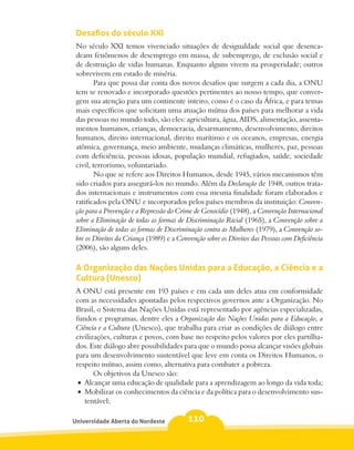 Desafios do século XXI
 No século XXI temos vivenciado situações de desigualdade social que desenca-
 deam fenômenos de desemprego em massa, de subemprego, de exclusão social e
 de destruição de vidas humanas. Enquanto alguns vivem na prosperidade; outros
 sobrevivem em estado de miséria.
         Para que possa dar conta dos novos desafios que surgem a cada dia, a ONU
 tem se renovado e incorporado questões pertinentes ao nosso tempo, que conver-
 gem sua atenção para um continente inteiro, como é o caso da África, e para temas
 mais específicos que solicitam uma atuação mútua dos países para melhorar a vida
 das pessoas no mundo todo, são eles: agricultura, água, AIDS, alimentação, assenta-
 mentos humanos, crianças, democracia, desarmamento, desenvolvimento, direitos
 humanos, direito internacional, direito marítimo e os oceanos, empresas, energia
 atômica, governança, meio ambiente, mudanças climáticas, mulheres, paz, pessoas
 com deficiência, pessoas idosas, população mundial, refugiados, saúde, sociedade
 civil, terrorismo, voluntariado.
         No que se refere aos Direitos Humanos, desde 1945, vários mecanismos têm
 sido criados para assegurá-los no mundo. Além da Declaração de 1948, outros trata-
 dos internacionais e instrumentos com essa mesma finalidade foram elaborados e
 ratificados pela ONU e incorporados pelos países membros da instituição: Conven-
 ção para a Prevenção e a Repressão do Crime de Genocídio (1948), a Convenção Internacional
 sobre a Eliminação de todas as formas de Discriminação Racial (1965), a Convenção sobre a
 Eliminação de todas as formas de Discriminação contra as Mulheres (1979), a Convenção so-
 bre os Direitos da Criança (1989) e a Convenção sobre os Direitos das Pessoas com Deficiência
 (2006), são alguns deles.

 A Organização das Nações Unidas para a Educação, a Ciência e a
 Cultura (Unesco)
 A ONU está presente em 193 países e em cada um deles atua em conformidade
 com as necessidades apontadas pelos respectivos governos ante a Organização. No
 Brasil, o Sistema das Nações Unidas está representado por agências especializadas,
 fundos e programas, dentre eles a Organização das Nações Unidas para a Educação, a
 Ciência e a Cultura (Unesco), que trabalha para criar as condições de diálogo entre
 civilizações, culturas e povos, com base no respeito pelos valores por eles partilha-
 dos. Este diálogo abre possibilidades para que o mundo possa alcançar visões globais
 para um desenvolvimento sustentável que leve em conta os Direitos Humanos, o
 respeito mútuo, assim como, alternativa para combater a pobreza.
        Os objetivos da Unesco são:
  •	 Alcançar uma educação de qualidade para a aprendizagem ao longo da vida toda;
  •	 Mobilizar os conhecimentos da ciência e da política para o desenvolvimento sus-
     tentável;

Universidade Aberta do Nordeste            110
 