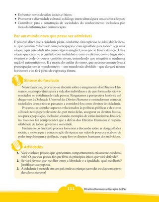 •	 Enfrentar novos desafios sociais e éticos;
•	 Promover a diversidade cultural, o diálogo intercultural para uma cultura de paz;
•	 Contribuir para a construção de sociedades do conhecimento inclusivas por
   meio da informação e comunicação.

Por um mundo novo que possa ser admirável
É possível dizer que a cidadania plena, conforme está expresso no ideal do Ociden-
te, que combina “liberdade com participação e com igualdade para todos”, seja uma
utopia, aqui entendida não como algo inatingível, mas que se busca alcançar. Uma
utopia que encarne o cuidado com indivíduo e com o coletivo, com o lugar onde
vivemos e onde os outros também vivem, entendendo que ninguém e nenhuma
nação é autossuficiente. É a utopia do cuidar do outro, que necessariamente leva à
preocupação com o mundo inteiro – um mundo não dividido – que alargará nossos
horizontes e os fará pleno de esperança futura.


       Síntese do fascículo
     Neste fascículo, procurou-se discutir sobre o surgimento dos Direitos Hu-
  manos, sua importância para a vida dos indivíduos e de que forma eles são vi-
  venciados no cotidiano de cada pessoa. Resgatamos a perspectiva histórica até
  chegarmos à Declaração Universal dos Direitos Humanos e entendermos como as
  sociedades democráticas passaram a considerá-los como direitos de cidadania.
     Procurou-se abordar aspectos relacionados às políticas públicas e de como
  o Estado tem papel relevante de, por meio delas, assegurar os direitos huma-
  nos para a população, inclusive, citando exemplos de várias iniciativas brasilei-
  ras. Isso nos faz compreender que a defesa dos Direitos Humanos é respon-
  sabilidade de todos: governo e sociedade.
     Finalmente, o fascículo procura fomentar a discussão sobre as desigualdades
  sociais, e mostra que a concentração da riqueza nas mãos de poucos e o abuso de
  poder impulsionam a violência, o que fere os direitos humanos dos indivíduos.


       Atividades
  1.	 Você conhece pessoas que apresentam comportamentos eticamente condená-
      veis? O que essa pessoa fez que feriu os princípios éticos que você defende?
  2.	 Se você tivesse que escolher entre a liberdade e a igualdade, qual escolheria?
      Justifique sua resposta.
  3.	 A cidadania é exercida em um país onde as crianças saem das escolas sem apren-
      der a ler e escrever?



                                         111          Direitos Humanos e Geração de Paz
 