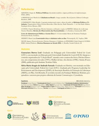 Referências
             AZEVEDO, Sérgio de. Políticas Públicas: discutindo modelos e alguns problemas de implementação.
             FASE, (2003).
             CARVALHO, José Murilo de. Cidadania no Brasil: o longo caminho. Rio de Janeiro, Editora Civilização
             Brasileira, 2008.
             COMPARATO, Fábio Konder. A garantia institucional contra o abuso de poder, in Reforma Política e Ci-
             dadania. Organizadores Maria Victória Benevides, Fábio Kerche, Paulo Vannuchi – 1. ed. São Paulo: Editora
             Fundação Perseu Abramo, 2003.
             CUNHA, Clayton Mendonça, Direitos humanos, civilização e nação, in FREIXO, Adriano de et alii (org).
             Tensões Mundiais, Revista do Observatório das Nacionalidades, v. 5, Fortaleza, Gramma Ed. 2009.
             Curso de Administração Pública e Gestão Ética V. 11 Universidade Aberta do Nordeste/ Fundação
             Demócrito Rocha. Fortaleza.
             HEERDT, Mauri Luiz.Construindo ética e cidadania todos os dias. Florianópolis, SC: Sophos, 2000.
             SACHS, Ignacy, Desenvolvimento, Direitos Humanos e Cidadania, in PINHEIRO, Paulo Sérgio & GUIMA-
             RÃES, Samuel Pinheiro. Direitos Humanos no Século XXI, v.1. Brasília, Senado Federal, s/d.



             Autores
             Guaraciara Barros Leal: Graduada em Pedagogia pela Universidade Federal do Ceará
             (UFC), com mestrado em Educação pela Universidade Estadual do Ceará (UECE). Integrou a
             comissão organizadora da “Coleção Brasil”, atuando como coautora dos livros, Direitos Huma-
             nos, um compromisso de todos (1997) e Mulher da luta e dos direitos (1998) e Anistia 20 anos
             (2000), publicados pelo Instituto Teotônio Vilela.
             Sílvia Maria Aragão de Andrade Furtado: Graduada em História, com mestrado em Edu-
             cação pela Universidade Federal do Ceará (UFC). Graduada pelo Programa Leadership for
             Environment and Development (LEAD), da Associação Brasileira de Formação de Lideranças
             (ABDL), em Wye, Grã-Bretanha. É secretária executiva da Fundação Waldemar Alcântara, pes-
             quisadora e assessora para projetos editoriais da Lumiar Comunicação e Consultoria.


             Expediente                                                                                              ISBN: 978-85-7529-572-4
             Presidente Luciana Dummar | Coordenação do Curso Rosamaria de Medeiros Arnt | Coordenação Acadêmico-Administrativa |
             Ana Paula Costa Salmin | Editora Regina Ribeiro | Editor Adjunto Raymundo Netto | Coordenador de Produção Editorial Sérgio Falcão |
             Editor de Design Amaurício Cortez | Projeto Gráfico e Capas Amaurício Cortez e Welton Travassos | Ilustrações Karlson Gracie |
             Editoração Eletrônica Welton Travassos | Revisão Tarcila Sampaio | Catalogação na Fonte Kelly Pereira




Realização                                                       Apoio Cultural




Apoio
 