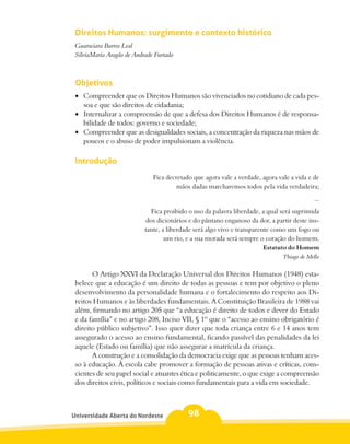 Direitos Humanos: surgimento e contexto histórico
 Guaraciara Barros Leal
 SilviaMaria Aragão de Andrade Furtado



 Objetivos
 •	 Compreender que os Direitos Humanos são vivenciados no cotidiano de cada pes-
    soa e que são direitos de cidadania;
 •	 Internalizar a compreensão de que a defesa dos Direitos Humanos é de responsa-
    bilidade de todos: governo e sociedade;
 •	 Compreender que as desigualdades sociais, a concentração da riqueza nas mãos de
    poucos e o abuso de poder impulsionam a violência.

 Introdução
                              Fica decretado que agora vale a verdade, agora vale a vida e de
                                       mãos dadas marcharemos todos pela vida verdadeira;
                                                                                           ...
                              Fica proibido o uso da palavra liberdade, a qual será suprimida
                            dos dicionários e do pântano enganoso da dor, a partir deste ins-
                           tante, a liberdade será algo vivo e transparente como um fogo ou
                                   um rio, e a sua morada será sempre o coração do homem.
                                                                       Estatuto do Homem
                                                                              Thiago de Mello

       O Artigo XXVI da Declaração Universal dos Direitos Humanos (1948) esta-
 belece que a educação é um direito de todas as pessoas e tem por objetivo o pleno
 desenvolvimento da personalidade humana e o fortalecimento do respeito aos Di-
 reitos Humanos e às liberdades fundamentais. A Constituição Brasileira de 1988 vai
 além, firmando no artigo 205 que “a educação é direito de todos e dever do Estado
 e da família” e no artigo 208, Inciso VII, § 1º que o “acesso ao ensino obrigatório é
 direito público subjetivo”. Isso quer dizer que toda criança entre 6 e 14 anos tem
 assegurado o acesso ao ensino fundamental, ficando passível das penalidades da lei
 aquele (Estado ou família) que não assegurar a matrícula da criança.
       A construção e a consolidação da democracia exige que as pessoas tenham aces-
 so à educação. À escola cabe promover a formação de pessoas ativas e críticas, cons-
 cientes de seu papel social e atuantes ética e politicamente, o que exige a compreensão
 dos direitos civis, políticos e sociais como fundamentais para a vida em sociedade.



Universidade Aberta do Nordeste            98
 